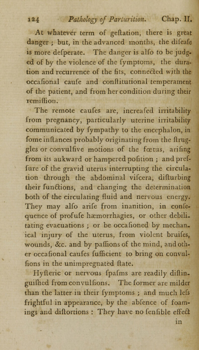 At whatever term of geftation, there is great danger ; but, in the advanced months, the diieafe is more defperate. The danger is alfo to be judg- ed of by the violence of the fymptoms, the dura- tion and recurrence of the fits, connected with the occafional caufe and conftitutional temperament of the patient, and from her condition during their remiflion. The remote caufes are, increafed irritability from pregnancy, particularly uterine irritability communicated by fympathy to the encephalon, in fomeinflances probably originating from the flrug- gles or convulfive motions of the foetus, arifing from its aukward or hampered pofition ; andpref- fure of the gravid uterus interrupting the circula- tion through the abdominal vifcera, difturbing their functions, and changing the determination both of the circulating fluid and nervous energy. They may alfo arife from inanition, in confe- quence of profufe haemorrhagies, or other debili- tating evacuations ; or be occasioned by mechan- ical injury of the uterus, from violent bruifes, wounds, &c. and by paflions of the mind, and oth- er occafional caufes fufBcient to bring on convul- fions in the unimpregnated ftate. Hyfleric or nervous fpafms are readily diflin- guifhed from convulfions. The former are milder than the latter in their fymptoms ; and much lefs frightful in appearance, by the abfence of foam- ings and diflortions : They have no fenfible effect in