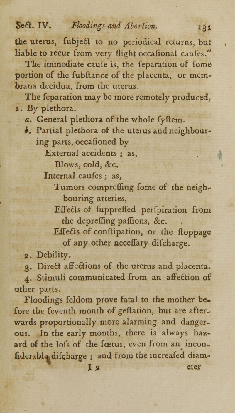 the uterus, fubjeft to no periodical returns, but liable to recur from very flight occafional caufes. The immediate caufe is, the feparation of fome portion of the fubftance of the placenta, or mem- brana decidua, from the uterus. The feparation may be more remotely produced, 1. By plethora. a. General plethora of the whole fyftem. b. Partial plethora of the uterus and neighbour- ing parts, occafioned by External accidents ; as, Blows, cold, &c. Internal caufes ; as, Tumors comprefling fome of the neighs bouring arteries, EfFe&s of fuppreffed perfpiration from the deprefling paflions, &c. Effe&s of conftipation, or the ftoppage of any other neceflary difcharge. 2. Debility. 3. Direct afFe&ions of the uterus and placenta. 4. Stimuli communicated from an affection of other parts. Floodings feldom prove fatal to the mother be- fore the feventh month of geftation, but are after- wards proportionally more alarming and danger- ous. In the early months, there is always haz- ard of the lofs of the foetus, even from an^ incon- fiderabtadifcharge ; and from the increafed diam- I % eter