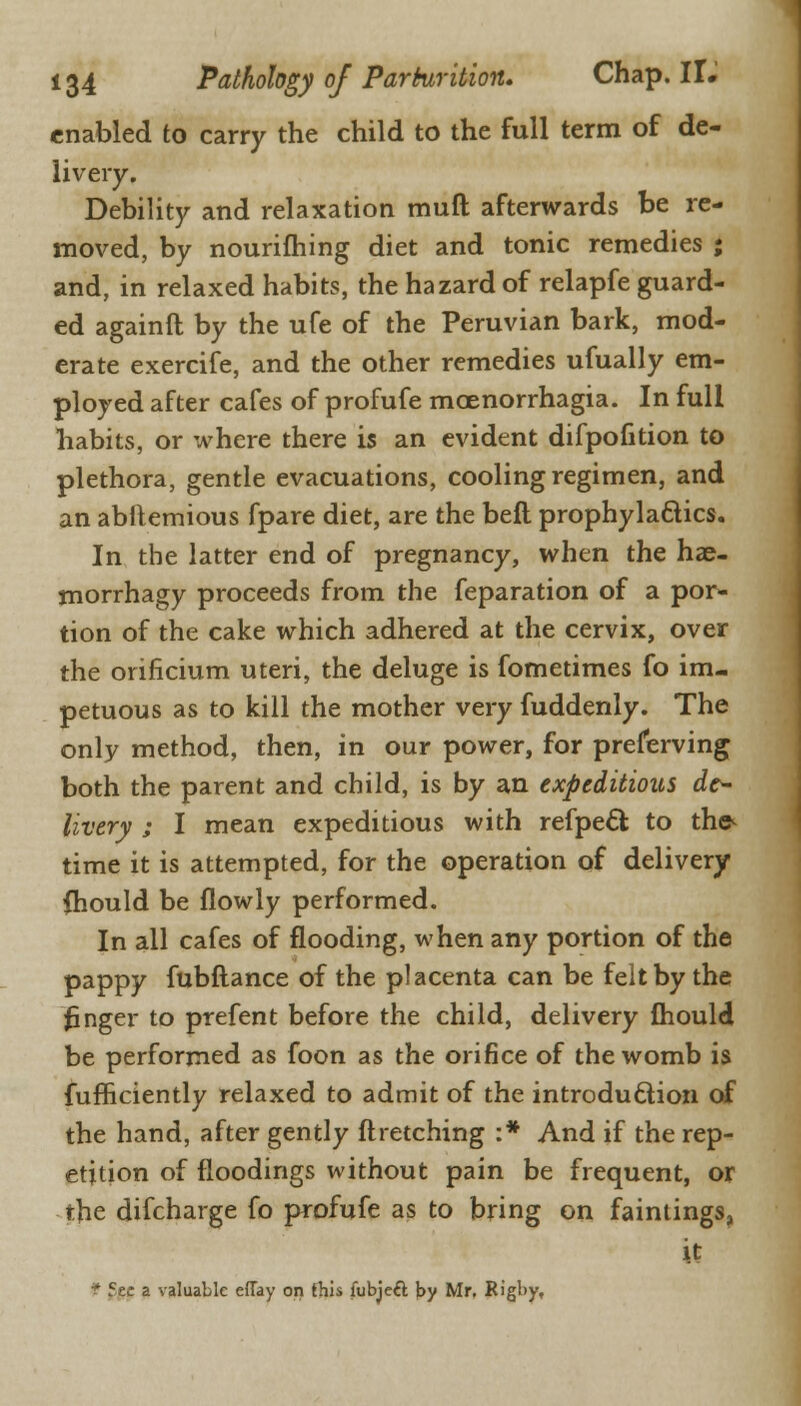 enabled to carry the child to the full term of de- livery. Debility and relaxation muft afterwards be re- moved, by nourifhing diet and tonic remedies ; and, in relaxed habits, the hazard of relapfe guard- ed againft by the ufe of the Peruvian bark, mod- erate exercife, and the other remedies ufually em- ployed after cafes of profufe mcenorrhagia. In full habits, or where there is an evident difpofition to plethora, gentle evacuations, cooling regimen, and an abltemious fpare diet, are the belt prophylactics. In the latter end of pregnancy, when the hae- morrhagy proceeds from the feparation of a por- tion of the cake which adhered at the cervix, over the orificium uteri, the deluge is fometimes fo im- petuous as to kill the mother very fuddenly. The only method, then, in our power, for preserving both the parent and child, is by an expeditious de- livery ; I mean expeditious with refpeel: to the- time it is attempted, for the operation of delivery (hould be flowly performed. In all cafes of flooding, when any portion of the pappy fubftance of the placenta can be felt by the finger to prefent before the child, delivery mould be performed as foon as the orifice of the womb is fufficiently relaxed to admit of the introduction of the hand, after gently ftretching :* And if the rep- etition of floodings without pain be frequent, or the difcharge fo profufe as to bring on fainlings, it t 5e- a valuable effay on this fubjeft by Mr. Rigby,