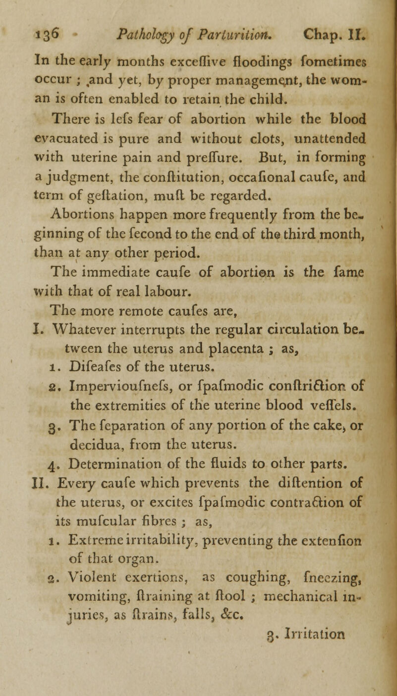 In the early months exceflive floodings fometimes occur ; ,and yet, by proper management, the wom- an is often enabled to retain the child. There is lefs fear of abortion while the blood evacuated is pure and without clots, unattended with uterine pain and preffure. But, in forming a judgment, the conflitution, occafional caufe, and term of geflation, mud be regarded. Abortions happen more frequently from the be- ginning of the fecond to the end of the third month, than at any other period. The immediate caufe of abortion is the fame with that of real labour. The more remote caufes are, I. Whatever interrupts the regular circulation be- tween the uterus and placenta ; as, 1. Difeafes of the uterus. 2. Impervioufnefs, or fpafmodic conftriftion of the extremities of the uterine blood veflels. 3. The feparation of any portion of the cake;, or decidua, from the uterus. 4. Determination of the fluids to other parts. II. Every caufe which prevents the diftention of the uterus, or excites fpafmodic contraction of its mufcular fibres ; as, 1. Extreme irritability, preventing the extenfion of that organ. 2. Violent exertions, as coughing, fneczing, vomiting, {training at flool ; mechanical in- juries, as (trains, falls, &c. 3. Irritation