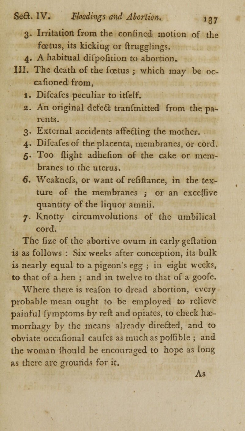 3. Irritation from the confined motion of the foetus, its kicking or ftrugglings. 4. A habitual difpofition to abortion. III. The death of the foetus ; which may be oc- cafioned from, 1. Difeafes peculiar to itfelf. 2. An original defect tranfmitted from the pa- rents. 3. External accidents affecting the mother. 4. Difeafes of the placenta, membranes, or cord. 5. Too flight adhefion of the cake or mem- branes to the uterus. 6. Weaknefs, or want of refiflance, in the tex- ture of the membranes ; or an exceffive quantity of the liquor amnii. 7. Knotty circumvolutions of the umbilical cord. The fize of the abortive ovum in early geflation is as follows : Six weeks after conception, its bulk is nearly equal to a pigeon's egg ; in eight weeks, to that of a hen ; and in twelve to that of a goofe. Where there is reafon to dread abortion, every probable mean ought to be employed to relieve painful fymptoms by reft and opiates, to check hae- morrhagy by the means already directed, and to obviate occafional caufes as much as poffible ; and the woman mould be encouraged to hope as long as there are grounds for it. As