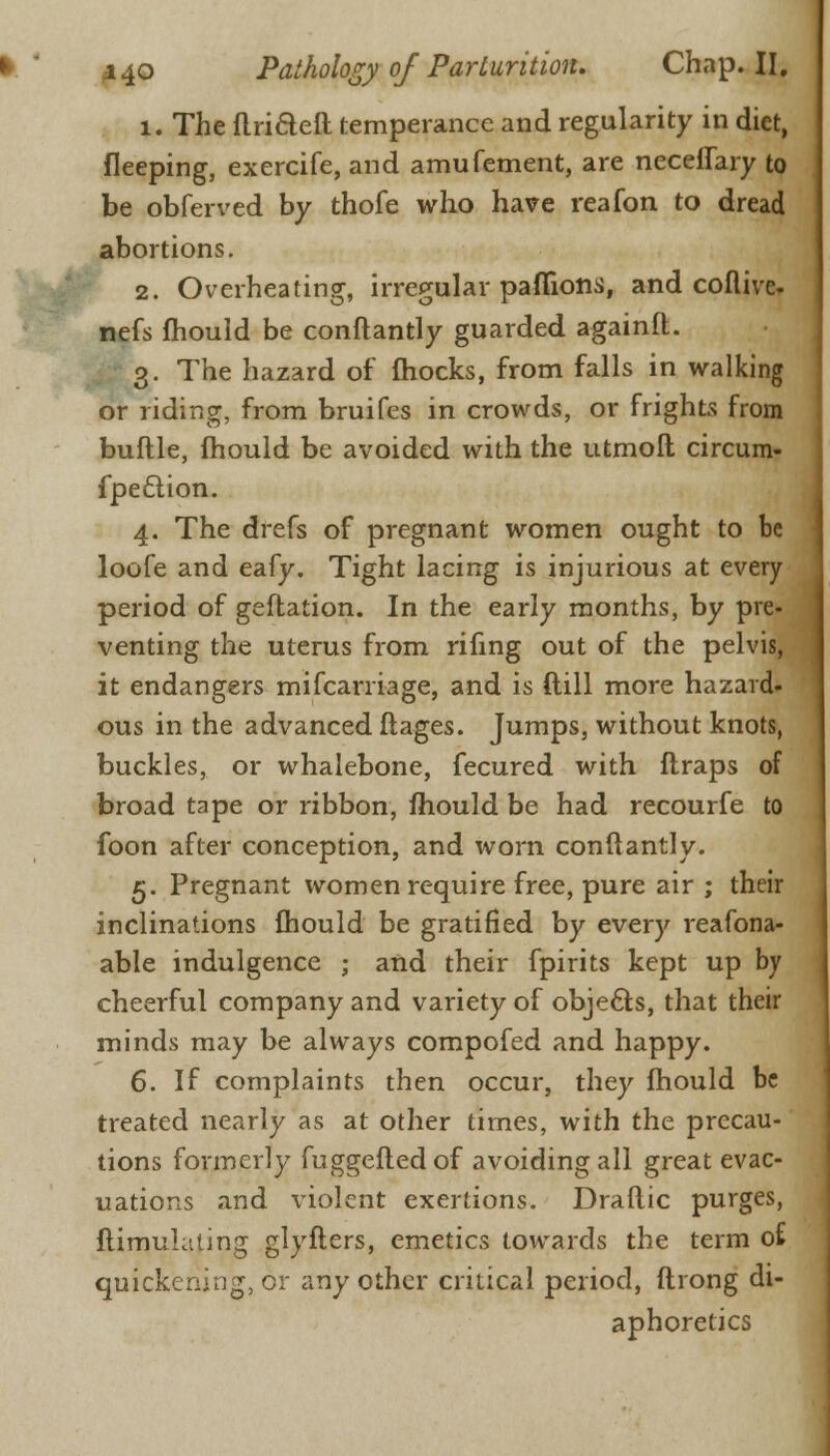 1. The flriaefl temperance and regularity in diet, fleeping, exercife, and amufement, are neceffary to be obferved by thofe who have reafon to dread abortions. 2. Overheating, irregular pafiions, and coflive- nefs mould be conflantly guarded againft. 3. The hazard of fhocks, from falls in walking or riding, from bruifes in crowds, or frights from buftle, mould be avoided with the utmoft circum- fpeclion. 4. The drefs of pregnant women ought to be loofe and eafy. Tight lacing is injurious at every period of geflation. In the early months, by pre- venting the uterus from rifmg out of the pelvis, it endangers mifcarriage, and is ftill more hazard, ous in the advanced ftages. Jumps, without knots, buckles, or whalebone, fecured with ftraps of broad tape or ribbon, mould be had recourfe to foon after conception, and worn conflantly. 5. Pregnant women require free, pure air ; their inclinations fhould be gratified by every reafona- able indulgence ; and their fpirits kept up by cheerful company and variety of obje&s, that their minds may be always compofed and happy. 6. If complaints then occur, they mould be treated nearly as at other times, with the precau- tions formerly fuggefledof avoiding all great evac- uations and violent exertions. Draftic purges, ftimulaling glyfters, emetics towards the term o£ quickening, or any other critical period, ftrong di- aphoretics