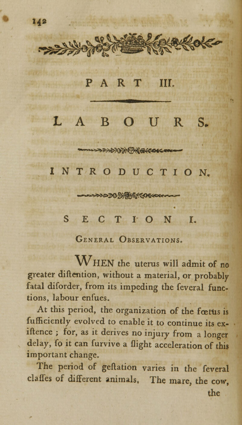 H* PART III. LABOURS. INTRODUCTION, »»»»ii»»i S E C T I O N General Observations. I. W HEN the uterus will admit of no greater (Mention, without a material, or probably fatal diforder, from its impeding the feveral func- tions, labour enfues. At this period, the organization of the foetus is fufficiently evolved to enable it to continue its ex- iftence ; for, as it derives no injury from a longer delay, fo it can furvive a flight acceleration of this important change. The period of geftation varies in the feveral claffes of different animals, The mare, the cow,