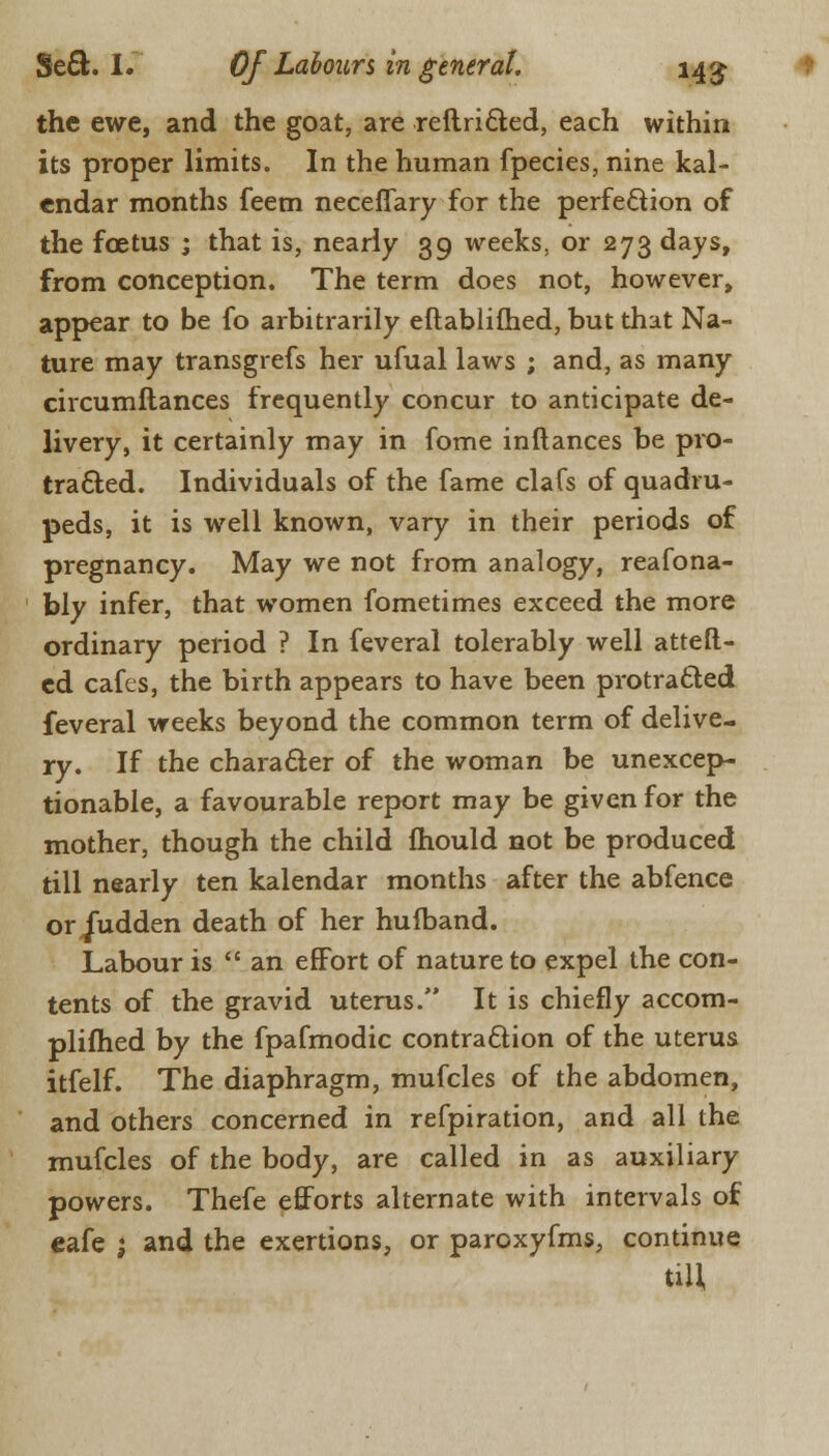 the ewe, and the goat, are reftricted, each within its proper limits. In the human fpecies, nine kal- endar months feem neceflary for the perfection of the foetus ; that is, nearly 39 weeks, or 273 days, from conception. The term does not, however, appear to be fo arbitrarily eftablilhed, but that Na- ture may transgrefs her ufual laws ; and, as many circumltances frequently concur to anticipate de- livery, it certainly may in fome inftances be pro- tracted. Individuals of the fame clafs of quadru- peds, it is well known, vary in their periods of pregnancy. May we not from analogy, reafona- bly infer, that women fometimes exceed the more ordinary period ? In feveral tolerably well atteft- cd cafes, the birth appears to have been protracted feveral weeks beyond the common term of delive- ry. If the character of the woman be unexcep- tionable, a favourable report may be given for the mother, though the child mould not be produced till nearly ten kalendar months after the abfence or Judden death of her hulband. Labour is an effort of nature to expel the con- tents of the gravid uterus. It is chiefly accom- plished by the fpafmodic contraction of the uterus itfelf. The diaphragm, mufcles of the abdomen, and others concerned in refpiration, and all the mufcles of the body, are called in as auxiliary powers. Thefe efforts alternate with intervals of cafe 1 and the exertions, or paroxyfms, continue till