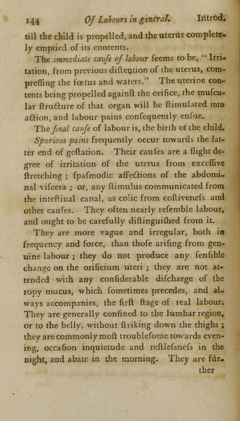 till the child is propelled, and the uterus complete- ly emptied of its contents. The immediate caufe of labour feems to be, Irri- tation, from previous diftention of the uterus, com- prefling the fcetus and waters. The uterine con- tents being propelled againft the orifice, the mufcu- lar ftruclure of that organ will be Stimulated into a&ion, and labour pains confequently enfue. The final cavfe of labour is, the birth of the child. Spurious pains frequently occur towards the lat- ter end of geftation. Their caufes are a flight de- gree of irritation of the uterus from exceflive ftretching ; fpafmodic affections of the abdomi- nal vifcera ; or, any ftimulus communicated from the inteftinal canal, as colic from coflivenefs and other caufes. They often nearly refemble labour, and ought to be carefully diftinguifhed from it. They are more vague and irregular, both i» frequency and force, than thofe arifing from gen- uine labour ; they do not produce any fenfible change on the orificium uteri ; they are not at- tended with any considerable difcharge of the ropy mucus, which fometimes precedes, and al- ways accompanies, the firft ftage of real labour. They are generally confined to the lumbar region, or to the belly, without finking down the thighs ; they are commonly moft troubleforne towards even- ing, occafion inquietude and refllefsnefs in the night, and abate in the morning. They are fur- ther