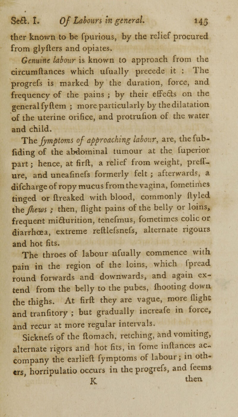 ther known to be fpurious, by the relief procured from glyfters and opiates. Genuine labour is known to approach from the circumftances which ufually precede it : The progrefs is marked by the duration, force, and frequency of the pains ; by their effects on the general fyftem ; more particularly by the dilatation of the uterine orifice, and protrufion of the water and child. The fymptoms of approaching labour, are, thefub- fiding of the abdominal tumour at the fuperior part; hence, at firft, a relief from weight, prefl- ure, and uneafinefs formerly felt ; afterwards, a difcharge of ropy mucus from the vagina, fometimes tinged or ftreaked with blood, commonly ftyled thefhews ; then, flight pains of the belly or loins, frequent mi&urition, tenefmus, fometimes colic or diarrhoea, extreme reftlefsnefs, alternate rigours and hot fits. The throes of labour ufually commence with pain in the region of the loins, which fpread round forwards and downwards, and again ex- tend from the belly to the pubes, mooting down the thighs. At firft they are vague, more flight and tranfitory ; but gradually increafe in force, and recur at more regular intervals. Sicknefs of the ftomach, retching, and vomiting, alternate rigors and hot fits, in fome inftances ac- company the earlieft fymptoms of labour; in oth- ers horripulatio occurs in the progrefs, and feems K th«i