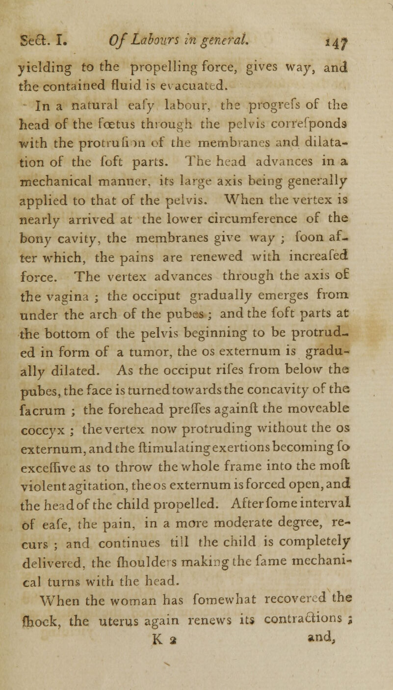 yielding to the propelling force, gives way, and the contained fluid is evacuated. In a natural eafy labour, the progrefs of the head of the foetus through the pelvis corresponds with the protrufi in of the membranes and dilata- tion of the foft parts. The head advances in a mechanical manner, its large axis being generally applied to that of the pelvis. When the vertex is nearly arrived at the lower circumference of the bony cavity, the membranes give way ; foon af- ter which, the pains are renewed with increafed force. The vertex advances through the axis of the vagina ; the occiput gradually emerges from under the arch of the pubes ; and the foft parts at the bottom of the pelvis beginning to be protrud- ed in form of a tumor, the os externum is gradu- ally dilated. As the occiput rifes from below the pubes, the face is turned towards the concavity of the facrum ; the forehead prelfes againft the moveable coccyx ; the vertex now protruding without the os externum, and the ftimulatingexertions becoming fo exceffive as to throw the whole frame into the moffc violent agitation, the os externum is forced open, and the head of the child propelled. After fome interval of eafe, the pain, in a more moderate degree, re- curs ; and continues tiII the child is completely delivered, the moulders making the fame mechani- cal turns with the head. When the woman has fomewhat recovered the fhock, the uterus again renews its contractions ; K 2 and,