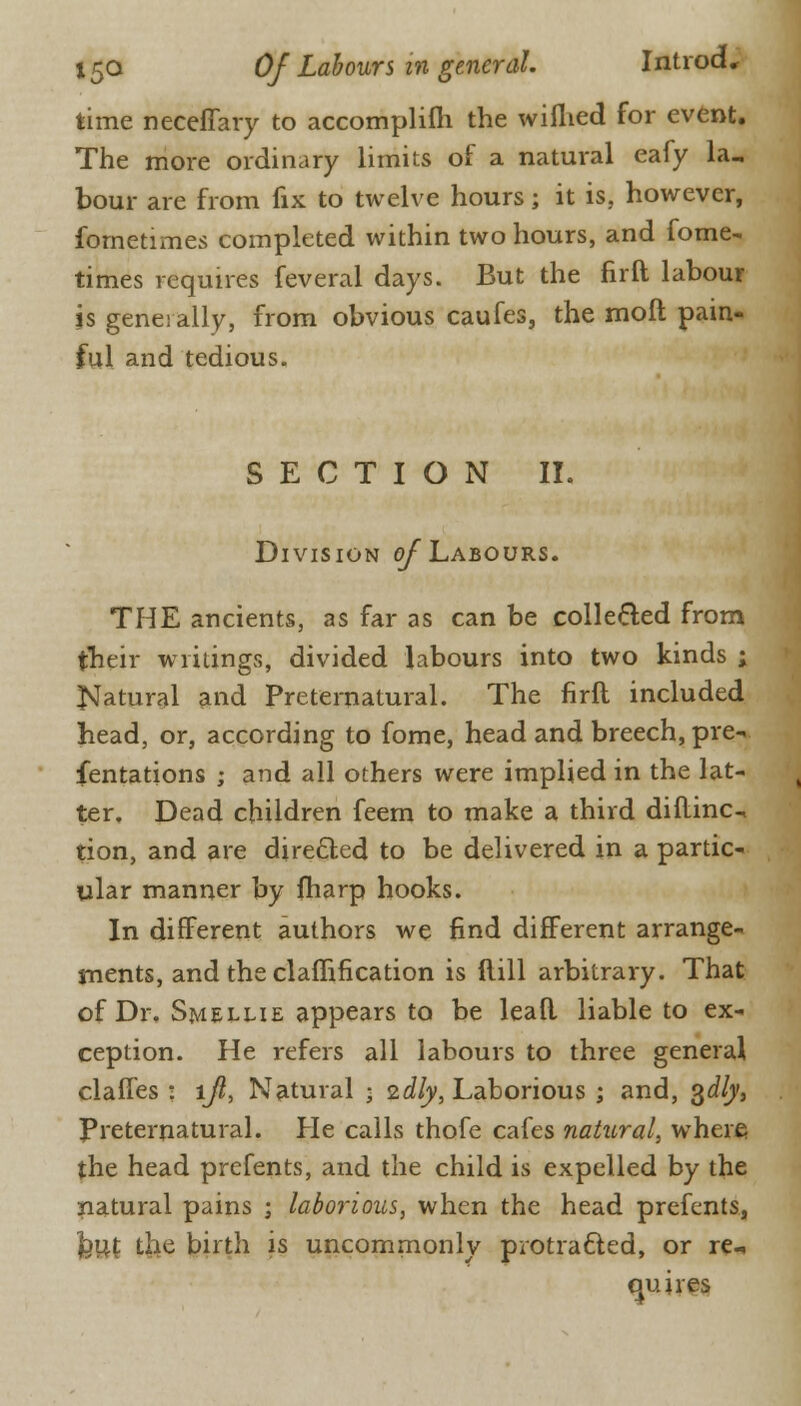 time neceffary to accomplifli the wiflied for event. The more ordinary limits of a natural eafy la, bour are from fix to twelve hours; it is, however, fometimes completed within two hours, and fome- times requires feveral days. But the firft labour is generally, from obvious caufes, the moft pain- ful and tedious. SECTION II. Division of Labours. THE ancients, as far as can be collected from their writings, divided labours into two kinds ; Natural and Preternatural. The firft included head, or, according to fome, head and breech, pre- sentations ; and all others were implied in the lat- ter. Dead children feem to make a third diftinc tion, and are directed to be delivered in a partic- ular manner by fharp hooks. In different authors we find different arrange- ments, and the ciafhfication is ftill arbitrary. That of Dr. Smellie appears to be lead liable to ex- ception. He refers all labours to three general claffes : ljl, Natural • idly, Laborious ; and, %dly, Preternatural. He calls thofe cafes natural, where the head prefents, and the child is expelled by the natural pains ; laborious, when the head prefents, feut the birth is uncommonly protracted, or re cm ires