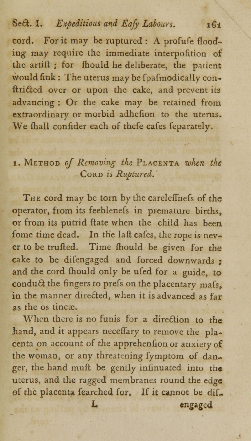 cord. For it may be ruptured : A profufe flood- ing may require the immediate interpolation of the artift ; for fhould he deliberate, the patient Would fink : The uterus may be fpafmodically con- ftri&ed over or upon the cake, and prevent its advancing : Or the cake may be retained from extraordinary or morbid adhefion to the uterus. We lhall confider each of thefe cafes feparately. 1. Method of Removing the Placenta when the Cord is Ruptured.' The cord may be torn by the careleffnefs of the operator, from its feeblenefs in premature births, or from its putrid ftate when the child has been fome time dead. In the laft cafes, the rope is nev- er to be trufted. Time mould be given for the cake to be difengaged and forced downwards ; and the cord fhould only be ufed for a guide, to conduct the fingers to prefs on the placentary rnafs, in the manner directed, when it is advanced as far as the os tincae. When there is no funis for a direction to the hand, and it appears neceflary to remove the pla- centa on account of the apprehenhonor anxiety of the woman, or any threatening fymptom of dan- ger, the hand muft be gently infmuated into the uterus, and the ragged membranes round the edge qf the placenta fearched for, If it cannot be diL, L engaged