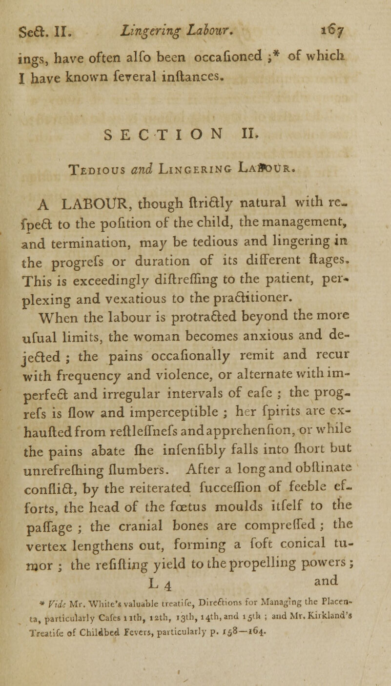 ings, have often alfo been occafioned j* of which I have known feveral inftances. SECTION II. Tedious and Lingering LaM>ur. A LABOUR, though ftriaiy natural with re- fpeft to the pofition of the child, the management, and termination, may be tedious and lingering in the progrefs or duration of its different ftages. This is exceedingly diftreffing to the patient, per- plexing and vexatious to the practitioner. When the labour is protracted beyond the more ufual limits, the woman becomes anxious and de- jected ; the pains occafionally remit and recur with frequency and violence, or alternate with im- perfect and irregular intervals of eafe ; the prog- refs is flow and imperceptible ; her fpirits are ex- hauftedfrom reftleffnefs andapprehenfion, or while the pains abate me infenfibly falls into Ihort but unrefrefhing {lumbers. After a long and obitinate conflict, by the reiterated fucceflion of feeble ef- forts, the head of the foetus moulds itfelf to the paffage ; the cranial bones are comprelfed ; the vertex lengthens out, forming a foft conical tu- mor • the refilling yield to the propelling powers; L 4 and * Vide Mr. White's valuable treatife, Direftions for Managing the Placen- ta, particularly Cafes nth, 12th, 13th, 14th, and 15th ; and Mr. Kirkland's Treatife of Childbed Fevers, particularly p. 158—164.