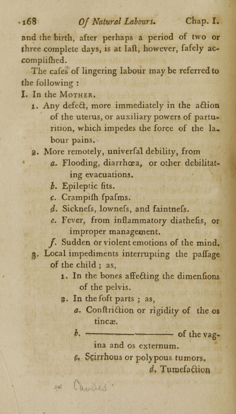 and the birth, after perhaps a period of two or three complete days, is at laft, however, fafely ac- complifhed. The cafes of lingering labour may be referred to the following : J. In the Mother. 1, Any defect, more immediately in the action of the uterus, or auxiliary powers of partu- rition, which impedes the force of the la. bour pains, 9, More remotely, univerfal debility, from a. Flooding, diarrhoea, or other debilitat- ing evacuations. b. Epileptic fits. c. Crampifh fpafms. d. Sicknefs, lownefs, and faintnefs. e. Fever, from inflammatory diathefis, or improper management. y. Sudden Or violent emotions of the mind. g. Local impediments interrupting the palfage of the child ; as, 1. In the bones afFe£ling the dimenfions of the pelvis, 2. In the foft parts ; as, a. Conftnclion or rigidity of the os tincae. h. --= —■ — of the vag- ina and os externum. fa Scirrhous or polypous tumors. a1, Tumefaftion.