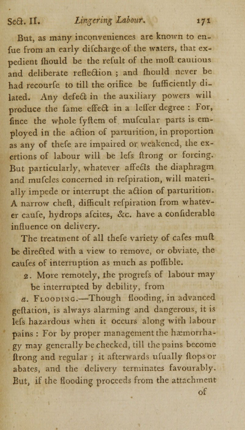 But, as many inconveniences are known to en- fue from an early difcharge of the waters, that ex- pedient mould be the refult of the molt cautious and deliberate refle&ion ; and mould never be had recourfe to till the orifice be fufficiently di- lated. Any defect in the auxiliary powers will produce the fame effect in a leffer degree : For, fince the whole fyftem of mufcular parts is em- ployed in the attion of parturition, in proportion as any of thefe are impaired or weakened, the ex- ertions of labour will be lefs ftrong or forcing. But particularly, whatever affe&s the diaphragm and mufcles concerned in refpiration, will materi- ally impede or interrupt the aclion of parturition. A narrow cheft, difficult refpiration from whatev- er caufe, hydrops afcites, &c. have a confiderable influence on delivery. The treatment of all thefe variety of cafes mull be directed with a view to remove, or obviate, the caufes of interruption as much as poflible. 2. More remotely, the progrefs of labour may be interrupted by debility, from a. Flooding.—Though flooding, in advanced geftation, is always alarming and dangerous, it is lefs hazardous when it occurs along with labour pains : For by proper management the haemori ha- gy may generally be checked, till the pains become ftrong and regular ; it afterwards ufually flops or abates, and the delivery terminates favourably. But, if the flooding proceeds from the attachment of