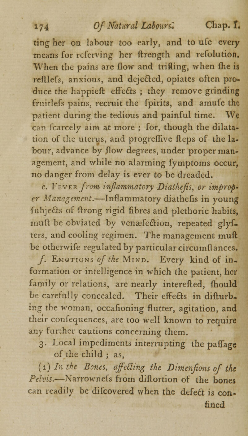 ting her on labour too early, and to ufe every means for referving her ftrength and refolution. When the pains are flow and trifling, when Ihe is refllefs, anxious, and dejected, opiates often pro- duce the happieft effects ; they remove grinding fruitlefs pains, recruit the fpirits, and amufe the patient during the tedious and painful time. We can fcarcely aim at more ; for, though the dilata- tion of the uterus, and progreflive fteps of the la- bour, advance by flow degrees, under proper man- agement, and while no alarming fymptoms occur, no danger from delay is ever to be dreaded. e. Fever from inflammatory Diathefis, or improp- er Management.—Inflammatory diathefis in young fubjeclis of ftrong rigid fibres and plethoric habits, mud be obviated by venasfedtion, repeated glyf- ters, and cooling regimen. The management mull be otherwife regulated by particular circumflances. f Emotions of the Mind. Every kind of in- formation or intelligence in which the patient, her family or relations, are nearly interefted, fhould be carefully concealed. Their effects in difturb- ing the woman, occafioning flutter, agitation, and their confequences, are too well known to require any further cautions concerning them. 3. Local impediments interrupting the paflage of the child ; as, (1) In the Bones, affecting the Dimenfions of the Pelvis.—Narrownefs from diftortion of the bones can readily be difcovered when the defect is con- fined