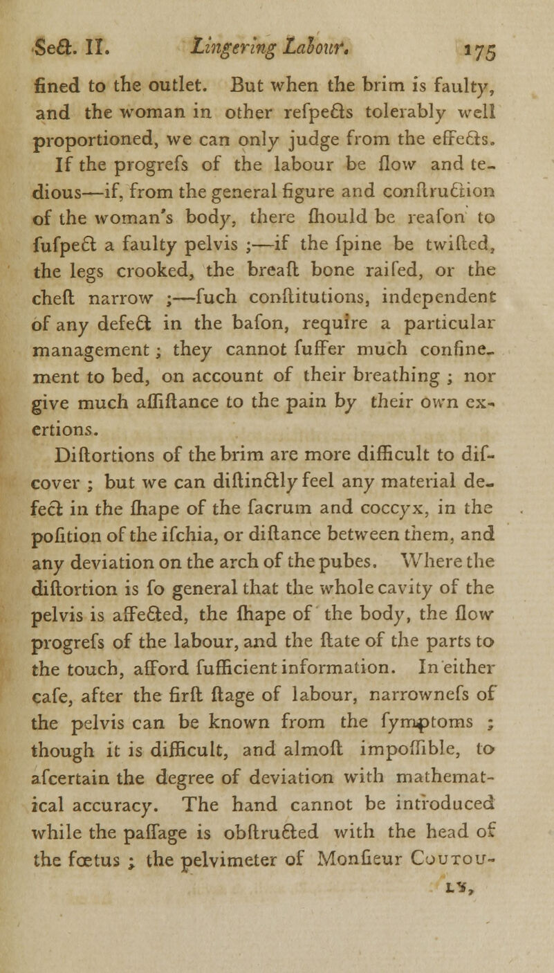 fined to the outlet. But when the brim is faulty, and the woman in other refpe£ts tolerably well proportioned, we can only judge from the effects. If the progrefs of the labour be flow and te- dious—if, from the general figure and conflrucnon of the woman's body, there fhould be reafon to fufpect a faulty pelvis ;—if the fpine be twilled, the legs crooked, the breafl bone raifed, or the cheft narrow ;—fuch constitutions, independent of any defect in the bafon, require a particular management; they cannot fuffer much confine, ment to bed, on account of their breathing ; nor give much affiftance to the pain by their own ex- ertions. Distortions of the brim are more difficult to dif- cover ; but we can distinctly feel any material de- fect in the fhape of the facrum and coccyx, in the pofition of the ifchia, or diflance between them, and any deviation on the arch of the pubes. Where the distortion is fo general that the whole cavity of the pelvis is affected, the fhape of the body, the flow progrefs of the labour, and the ftate of the parts to the touch, afford sufficient information. In either cafe, after the first stage of labour, narrownefs of the pelvis can be known from the fymptoms ; though it is difficult, and almost impoffible, to afcertain the degree of deviation with mathemat- ical accuracy. The hand cannot be introduced while the paffage is obstructed \vith the head of the foetus ; the pelvimeter of Monsieur Coutou-