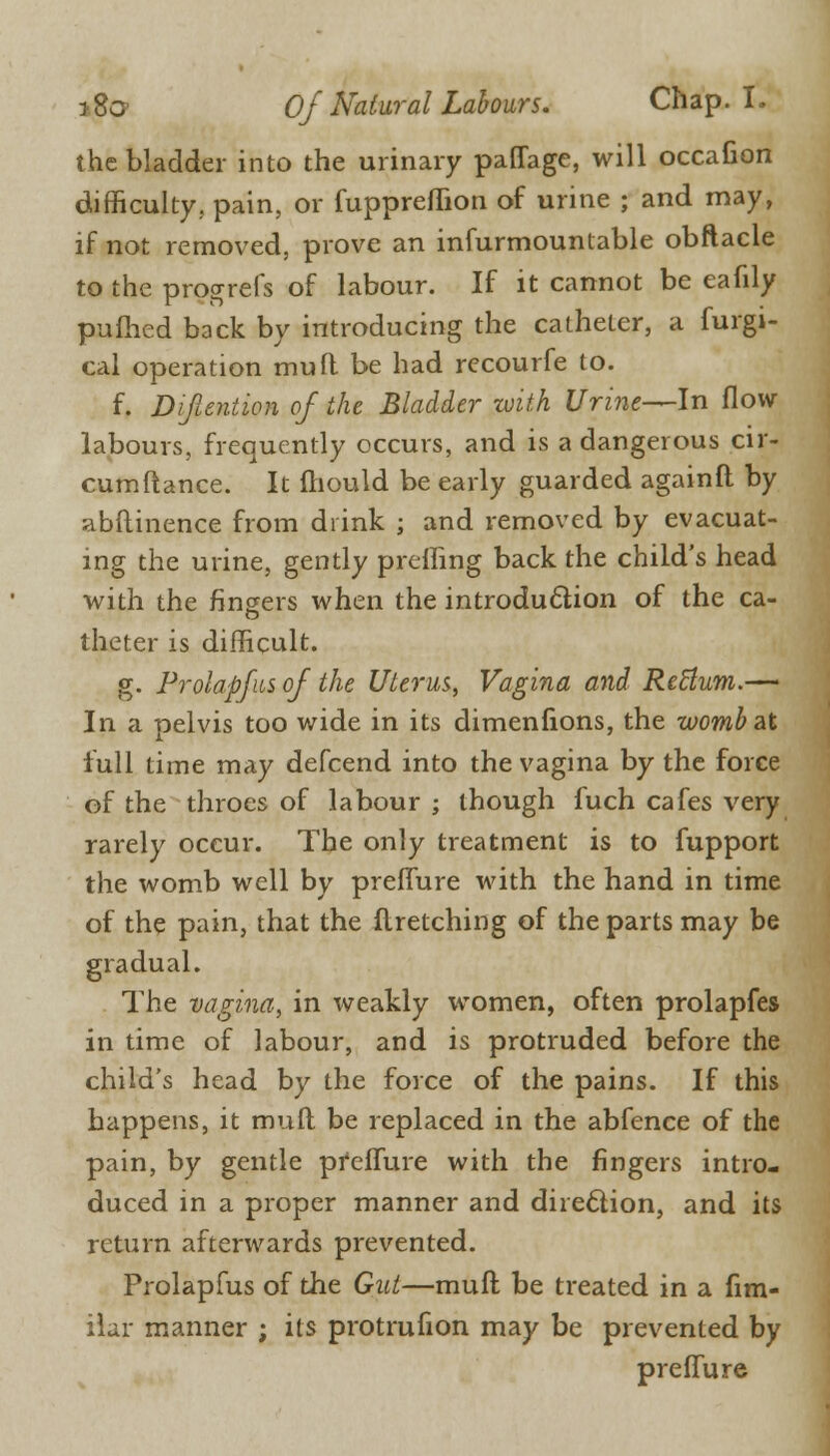 the bladder into the urinary paffage, will occafion difficulty., pain, or {uppreflion of urine ; and may, if not removed, prove an infurmounlable obftacle to the progrefs of labour. If it cannot be eafily pufhcd back by introducing the catheter, a furgi- cal operation mull be had recourfe to. f. Difuntion of the Bladder with Urine—In flow labours, frequently occurs, and is a dangerous cir- cumftance. It mould be early guarded againfl by abftinence from drink ; and removed by evacuat- ing the urine, gently preffing back the child's head with the fingers when the introduction of the ca- theter is difficult. g. Prolapfus of the Uterus, Vagina and Retlum.— In a pelvis too wide in its dimenfions, the wombat full time may defcend into the vagina by the force of the throes of labour ; though fuch cafes very rarely occur. The only treatment is to fupport the womb well by preflure with the hand in time of the pain, that the flretching of the parts may be gradual. The vagina, in weakly women, often prolapfes in time of labour, and is protruded before the child's head by the force of the pains. If this happens, it mufl be replaced in the abfence of the pain, by gentle pfeflure with the fingers intro- duced in a proper manner and direction, and its return afterwards prevented. Prolapfus of the Gut—mufl be treated in a fim- ilar manner ; its protrufion may be prevented by preflure