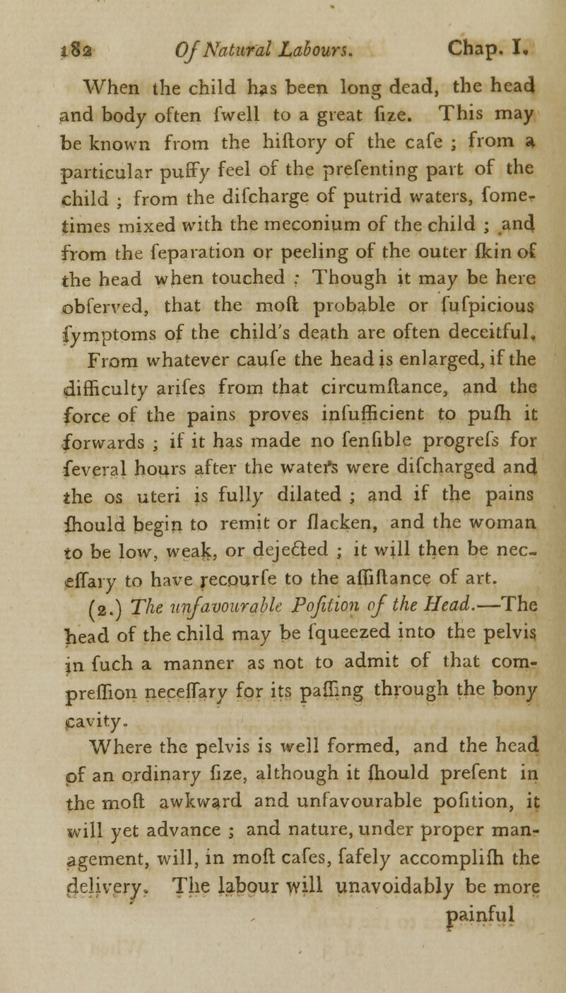 When the child has been long dead, the head and body often fwell to a great fize. This may be known from the hiftory of the cafe ; from a particular puffy feel of the prefenting part of the child ; from the difcharge of putrid waters, fomer times mixed with the meconium of the child ; and from the feparation or peeling of the outer fkin of the head when touched ; Though it may be here obferved, that the mod probable or fufpicious fymptoms of the child's death are often deceitful, From whatever caufe the head is enlarged, if the difficulty arifes from that circumftance, and the force of the pains proves infufficient to pufh it forwards ; if it has made no fenfible progrefs for feveral hours after the water's were difcharged and the os uteri is fully dilated ; and if the pains fhould begin to remit or flacken, and the woman to be low, weajc, or deje&ed j it will then be nec- effary to have recourfe to the afliftance of art. (2.) The unfavourable Pofition of the Head.—The head of the child may be fqueezed into the pelvis, in fuch a manner as not to admit of that com- preflion neceffary for its palling through the bony cavity. Where the pelvis is well formed, and the head of an ordinary fize, although it fhould prefent in the moft awkward and unfavourable pofition, it will yet advance j and nature, under proper man- agement, will, in moft cafes, fafely accomplifh the delivery. The labour will unavoidably be more