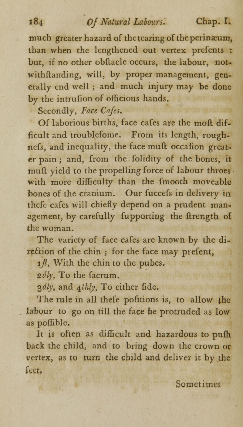 much greater hazard of the tearing of theperinaeum, than when the lengthened out vertex prefents : but, if no other obftacle occurs, the labour, not- withftanding, will, by proper management, gen- erally end well ; and much injury may be done by the intrufion of officious hands. Secondly, Face Cafes. Of laborious births, face cafes are the moft dif- ficult and troublefome. From its length, rough- nefs, and inequality, the face mull occafion great- er pain; and, from the folidity of the bones, it muft yield to the propelling force of labour throes with more difficulty than the fmooth moveable bones of the cranium. Our fuccefs in delivery in thefe cafes will chiefly depend on a prudent man- agement, by carefully fupparting the ftrength of the woman. The variety of face cafes are known by the di- rection of the chin ; for the face may prefent, lfi, With the chin to the pubes. 2dly, To the facrum. 3<i/y, and ^thly, To either fide. The rule in all thefe pofitions is, to allow the labour to go on till the face be protruded as low as poffible. It is often as difficult and hazardous to pufh back the child, and to bring down the crown or vertex, as to turn the child and deliver it by the feet, Sometimes