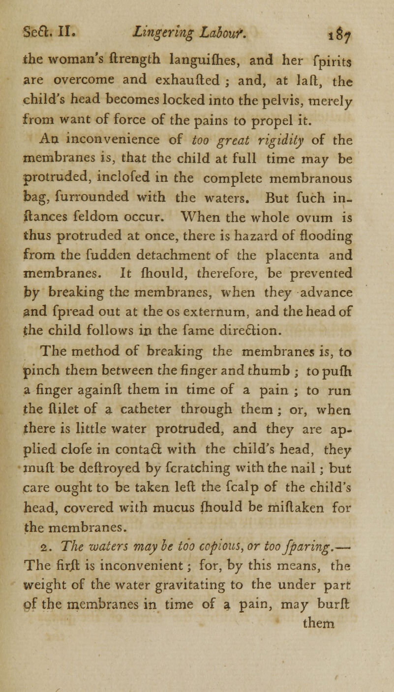 the woman's ftrength languishes, and her fpirits are overcome and exhaufted ; and, at laft, the child's head becomes locked into the pelvis, merely from want of force of the pains to propel it. An inconvenience of too great rigidity of the membranes is, that the child at full time may be protruded, inclofed in the complete membranous bag, furrounded with the waters. But fuch in- ftances feldom occur. When the whole ovum is thus protruded at once, there is hazard of flooding from the fudden detachment of the placenta and membranes. It mould, therefore, be prevented by breaking the membranes, when they advance and fpread out at the os externum, and the head of the child follows in the fame direction. The method of breaking the membranes is, to pinch them between the finger and thumb ; to pufh a finger againfl them in time of a pain ; to run the flilet of a catheter through them ; or, when there is little water protruded, and they are ap- plied clofe in contact with the child's head, they mufl be deftroyed by fcratching with the nail; but care ought to be taken left the fcalp of the child's head, covered with mucus fhould be miflaken for the membranes. 2. The waters may be too copious, or too fparing.— The firjft is inconvenient; for, by this means, the weight of the water gravitating to the under part of the membranes in time of a pain, may burft them