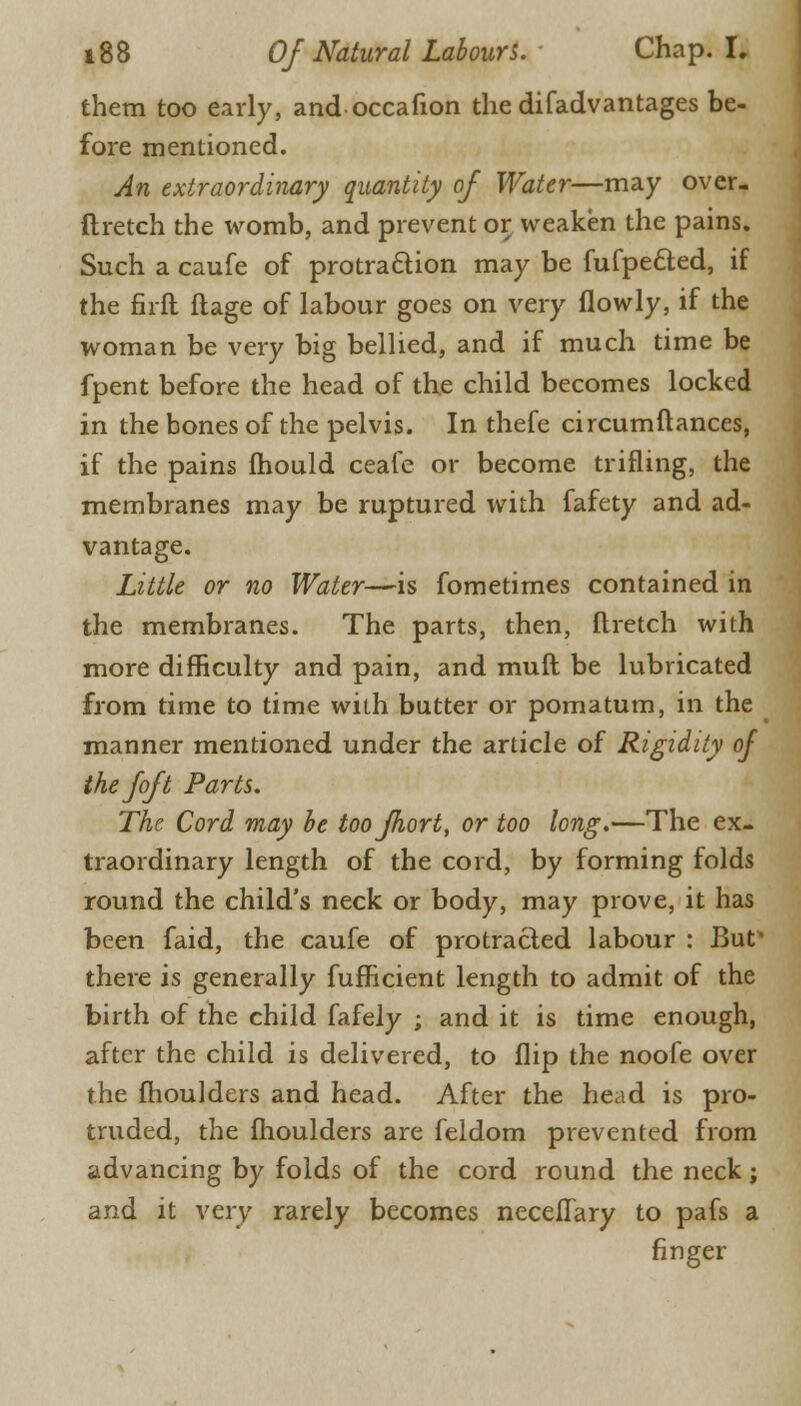 them too early, and occafion the difadvantages be- fore mentioned. An extraordinary quantity of Water—may over- ftretch the womb, and prevent or weaken the pains. Such a caufe of protraction may be fufpe&ed, if the firft ftage of labour goes on very flowly, if the woman be very big bellied, and if much time be fpent before the head of the child becomes locked in the bones of the pelvis. In thefe circumftances, if the pains mould ceafe or become trifling, the membranes may be ruptured with fafety and ad- vantage. Little or no Water—is fometimes contained in the membranes. The parts, then, Ilretch with more difficulty and pain, and muft be lubricated from time to time with butter or pomatum, in the manner mentioned under the article of Rigidity of the joft Parts. The Cord may be toojhort, or too long.—The ex- traordinary length of the cord, by forming folds round the child's neck or body, may prove, it has been faid, the caufe of protracted labour : But* there is generally fufficient length to admit of the birth of the child fafely ; and it is time enough, after the child is delivered, to flip the noofe over the moulders and head. After the head is pro- truded, the moulders are feldom prevented from advancing by folds of the cord round the neck; and it very rarely becomes necefTary to pafs a finger