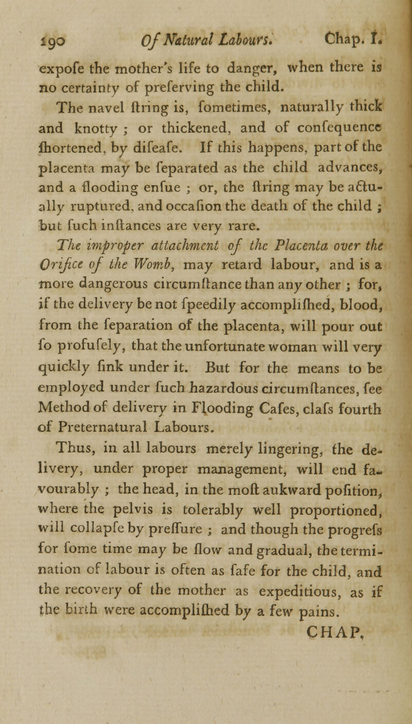 expofe the mother's life to danger, when there is no certainty of preferring the child. The navel firing is, fometimes, naturally thick and knotty ; or thickened, and of confequence fhortened, by difeafe. If this happens, part of the placenta may be feparated as the child advances, and a flooding enfue ; or, the firing may be actu- ally ruptured, and occafion the death of the child ; but fuch inflances are very rare. The improper attachment of the Placenta over the Orifce of the Womb, may retard labour, and is a more dangerous circumflance than any other ; for, if the delivery be not fpeedily accompliflied, blood, from the feparation of the placenta, will pour out fo profufely, that the unfortunate woman will very quickly fink under it. But for the means to be employed under fuch hazardous circumftances, fee Method of delivery in Flooding Cafes, clafs fourth of Preternatural Labours. Thus, in all labours merely lingering, the de- livery, under proper management, will end fa- vourably ; the head, in the moll aukward pofition, where the pelvis is tolerably well proportioned, will collapfe by preflure ; and though the progrefs for fome time may be flow and gradual, the termi- nation of labour is often as fafe for the child, and the recovery of the mother as expeditious, as if the birth were accomplifhed by a few pains. CHAP.