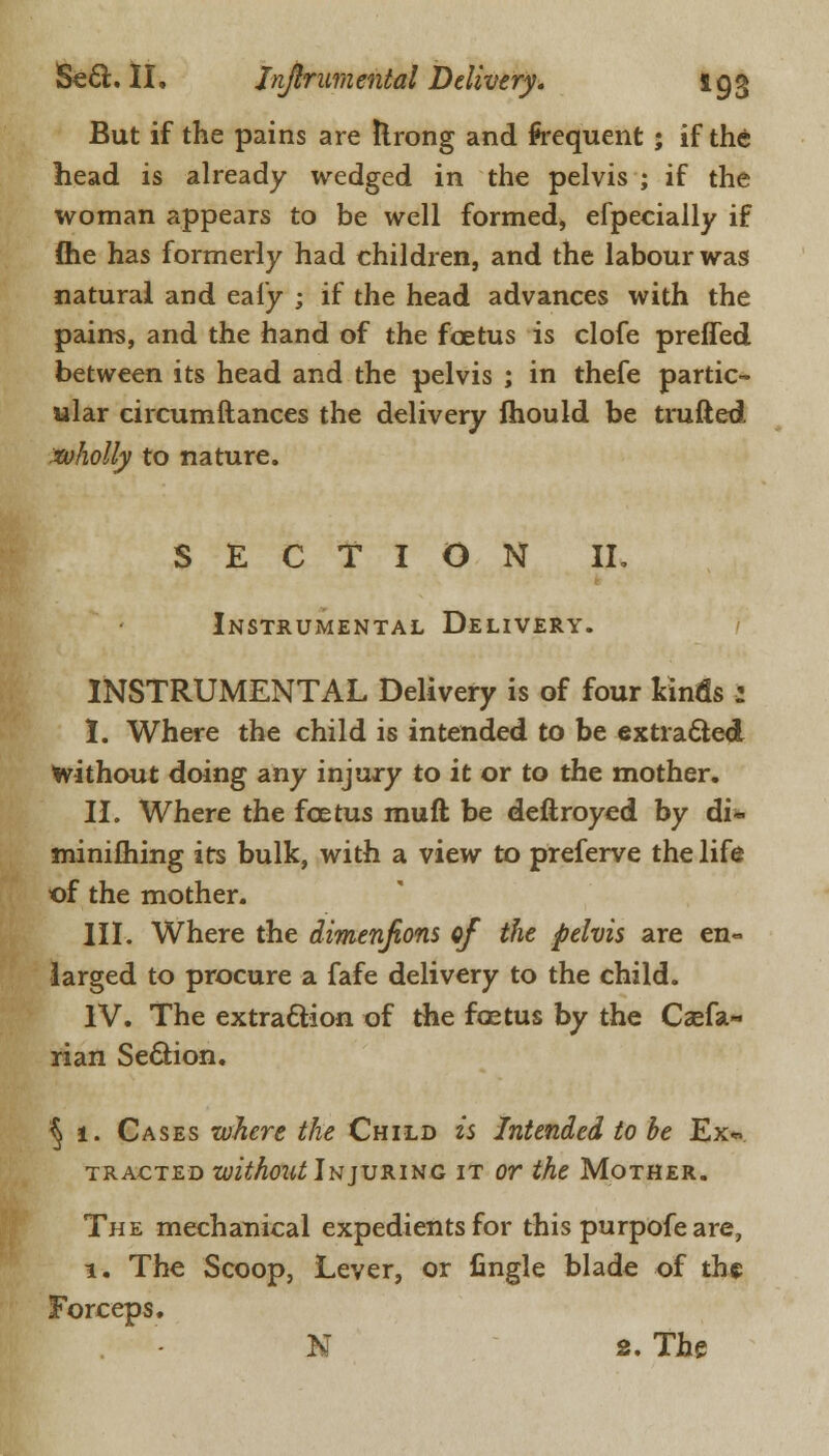 But if the pains are Ilrong and frequent ; if the head is already wedged in the pelvis ; if the woman appears to be well formed, efpecially if (he has formerly had children, and the labour was natural and ealy ; if the head advances with the pains, and the hand of the foetus is clofe preffed between its head and the pelvis ; in thefe partic- ular circumftances the delivery mould be trufted wholly to nature. SECTION II. Instrumental Delivery. INSTRUMENTAL Delivery is of four kinds : I. Where the child is intended to be extracted without doing any injury to it or to the mother. II. Where the foetus mud be deftroyed by di~ minifhing its bulk, with a view to preferve the life of the mother. III. Where the dimenfions ef the pelvis are en- larged to procure a fafe delivery to the child. IV. The extraction of the foetus by the Csefa- rian Section. § 1. Cases where the Child is Intended to be Ex*. tracted without Injuring it or the Mother. The mechanical expedients for this purpofe are, 1. The Scoop, Lever, or fingle blade of the Forceps. - N 2. The