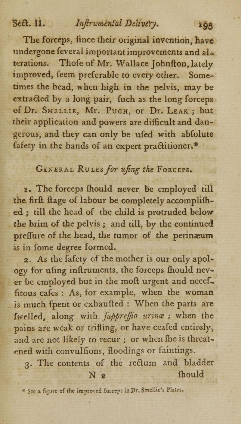 The forceps, fince their original invention, have undergone feveral important improvements and al- terations. Thofe of Mr. Wallace Johnfton, lately- improved, feem preferable to every other. Some- times the head, when high in the pelvis, may be extracted by a long pair, fuch as the long forceps of Dr. Smellie, Mr. Pugh, or Dr. Leak ; but their application and powers are difficult and dan- gerous, and they can only be ufed with abfolute fafety in the hands of an expert practitioner.* General Rules for ujing the Forceps. 1. The forceps fhould never be employed till the firft ftage of labour be completely accomplifti- ed ; till the head of the child is protruded below the brim of the pelvis ; and till, by the continued preffure of the head, the tumor of the perinaeum is in fome degree formed. 2. As the fafety of the mother is our only apol- ogy for ufing inftruments, the forceps mould nev- er be employed but in the mod urgent and necef- fitous cafes : As, for example, when the woman is much fpent or exhaufted : When the parts are fwelled, along with fupprejfio urinx ; when the pains are weak or trifling, or have ceafed entirely, and are not likely to recur ; or when fhe is threat- ened with convulfions, floodings or faintings. 3. The contents of the re&um and bladder N 2 fhould * See a figure of the improved forceps inDr, Smcllie's Plates,