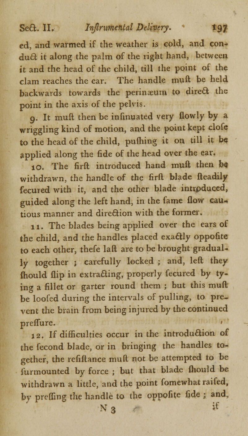 ed, and warmed if the weather is cold, and con- duel it along the palm of the right hand, between it and the head of the child, till the point of the clam reaches the ear. The handle rauft be held backwards towards the perinaeum to dire6l the point in the axis of the pelvis. 9. It muft then be infmuated very flowly by a wriggling kind of motion, and the point kept clofe to the head of the child, pufliing it on till it b<? applied along the fide of the head over the ear. 10. The firft introduced hand muft then be withdrawn, the handle of the firft blade fteadily fecured with it, and the other blade intrpduced, guided along the left hand, in the fame flow cau- tious manner and direction with the former. 11. The blades being applied over the ears of the child, and the handles placed exactly oppofite to each other, thefe laft are to be brought gradual- ly together ; carefully locked ; and, left they (hould flip in extracting, properly fecured by ty- ing a fillet or garter round them ; but this muft be loofed during the intervals of pulling, to pre- vent the brain from being injured by the continued preflure. * 12. If difficulties occur in the introduction of the fecond blade, or in bringing the handles to- gether, the refiftance muft not be attempted to be lurmounted by force ; but that blade fhould be withdrawn a little, and the point fomewhat raifed, by prefling the handle to the oppofite fide ; and, N 3 tf