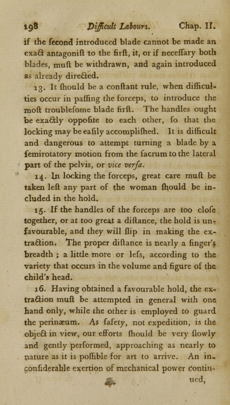 if the fecond introduced blade cannot be made an exacl: antagonift to the firft, it, or if neceffary both blades, muft be withdrawn, and again introduced as already directed. 13. It mould be a conftant rule, when difficul- ties occur in paffing the forceps, to introduce the moft troublefome blade firft. The handles ought be exactly oppofite to each other, fo that the locking may be eafily accomplifhed. It is difficult and dangerous to attempt turning a blade by a femirotatory motion from the facrum to the lateral part of the pelvis, or vice verfa. 14. In locking the forceps, great care muft be taken left any part of the woman fhould be in- cluded in the hold. 15. If the handles of the forceps are too clofe together, or at too great a difiance, the hold is un- favourable, and they will flip in making the ex- traction. The proper diftance is nearly a finger'^ breadth ; a little more or lefs, according to the variety that occurs in the volume and figure of the child's head. 16. Having obtained a favourable hold, the ex- traction muft be attempted in general with one hand only, while the other is employed to guard the perinaeum. As fafety, not expedition, is the object in view, our efforts fhould be very ilowly and gently performed, approaching as nearly to nature as it is poffible for art to arrive. An in, confiderable exertion of mechanical power contin-