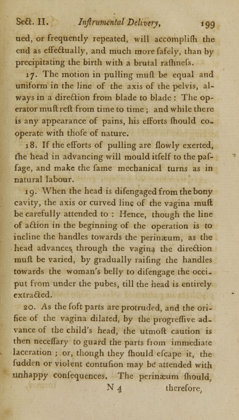 ued, or frequently repeated, will accomplifh the end as effectually, and much morefafely, than by precipitating the birth with a brutal rafhnefs. 17. The motion in pulling mufl be equal and uniform in the line of the axis of the pelvis, al- ways in a direction from blade to blade : The op- erator mufl reft from time to time ; and while there is any appearance of pains, his efforts fhould co- operate with thofe of nature. 18. If the efforts of pulling are flowly exerted, the head in advancing will mould itfelf to the paf- fage, and make the fame mechanical turns as in natural labour. 19. When the head is difengaged from the bony cavity, the axis or curved line of the vagina muft be carefully attended to : Hence, though the line of action in the beginning of the operation is to incline the handles towards the perinaeum, as the head advances through the vagina the direction mufl be varied, by gradually railing the handles towards the woman's belly to difengage the occi- put from under the pubes, till the head is entirely extracted. 20. As the foft parts are protruded, and the ori- fice of the vagina dilated, by the progreflive ad- vance of the child's head, the utmoft caution is then neceffary to guard the parts from immediate laceration j or, though they fhould efcape it, the fudden or violent contufion may be* attended with unhappy confequences. The perinaeum fhould, N 4 therefore.