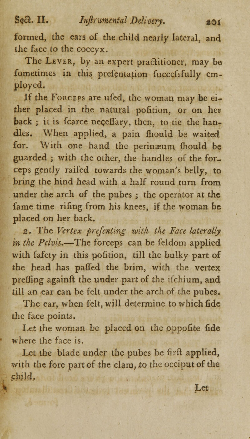 formed, the ears of the child nearly lateral, and the face to the coccyx. The Lever, by an expert practitioner, may be fometimes in this prefentafion fuccefsfully em- ployed. If the Forceps are ufed, the woman may be ei- ther placed in the natural pofition, or on her back ; it is fcarce neceffary, then, to tie the han- dles. When applied, a pain mould be waited for. With one hand the perinaeum mould be guarded ; with the other, the handles of the for- ceps gently raifed towards the woman's belly, to bring the hind head with a half round turn from under the arch of the pubes ; the operator at the fame time riling from his knees, if the woman be placed on her back. 2. The Vertex prefenting with the Face laterally in the Pelvis.—The forceps can be feldom applied with fafety in this pofition, till the bulky part of the head has paffed the brim, with the vertex prefling againft the under part of the ifchium, and till an ear can be felt under the arch of the pubes. The ear, when felt, will determine to which fide the face points. Let the woman be placed on the oppofite fide where the face is. Let the blade under the pubes be fir ft applied, with the fore part of the clam, -to the occiput of the child, Let