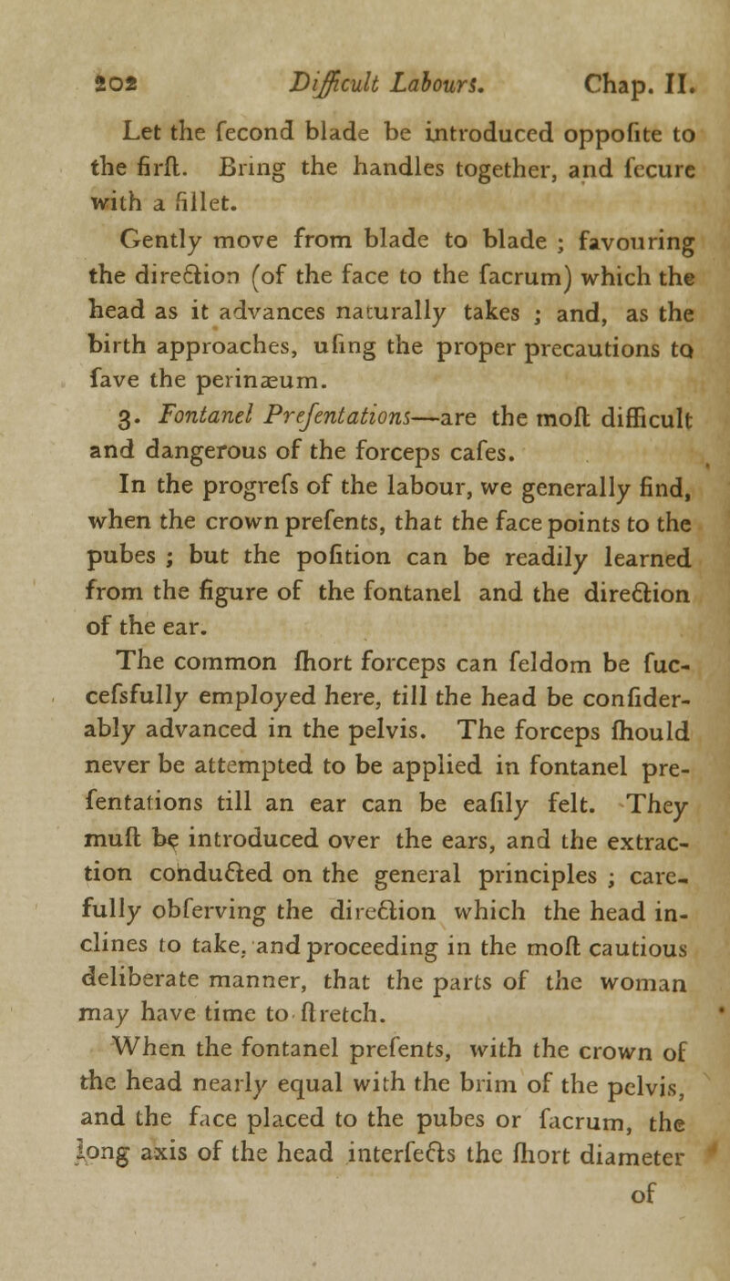 Let the fecond blade be introduced oppofite to the firft. Bring the handles together, and fecure with a fillet. Gently move from blade to blade ; favouring the direction (of the face to the facrum) which the head as it advances naturally takes ; and, as the birth approaches, ufing the proper precautions to fave the perinasum. 3. Fontanel Prefentations—are the moft difficult and dangerous of the forceps cafes. In the progrefs of the labour, we generally find, when the crown prefents, that the face points to the pubes ; but the pofition can be readily learned from the figure of the fontanel and the direction of the ear. The common fhort forceps can feldom be fuc- cefsfully employed here, till the head be confider- ably advanced in the pelvis. The forceps fhould never be attempted to be applied in fontanel pre- fentations till an ear can be eafily felt. They muft be introduced over the ears, and the extrac- tion conducted on the general principles ; care- fully obferving the direction which the head in- clines to take, and proceeding in the moft cautious deliberate manner, that the parts of the woman may have time to ft retch. When the fontanel prefents, with the crown of the head nearly equal with the brim of the pelvis, and the face placed to the pubes or facrum, the long axis of the head interfe&s the fhort diameter of