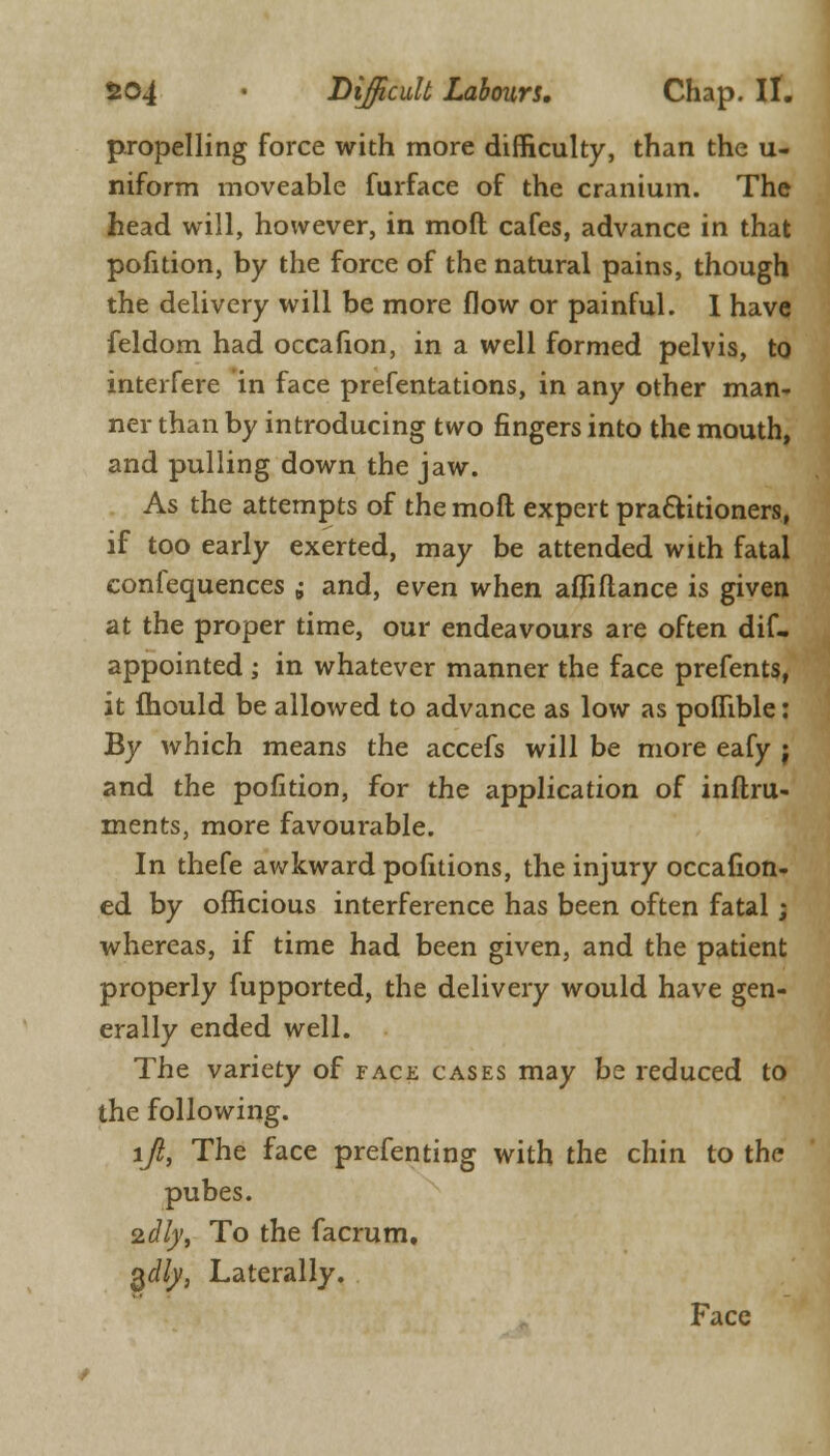 propelling force with more difficulty, than the u- niform moveable furface of the cranium. The head will, however, in moil cafes, advance in that pofition, by the force of the natural pains, though the delivery will be more flow or painful. I have feldom had occafion, in a well formed pelvis, to interfere in face prefentations, in any other man- ner than by introducing two fingers into the mouth, and pulling down the jaw. As the attempts of themofl expert practitioners, if too early exerted, may be attended with fatal confequences ; and, even when afliftance is given at the proper time, our endeavours are often dif- appointed ; in whatever manner the face prefents, it mould be allowed to advance as low as poffible: By which means the accefs will be more eafy j and the pofition, for the application of inftru- ments, more favourable. In thefe awkward pofitions, the injury occafion- ed by officious interference has been often fatal; whereas, if time had been given, and the patient properly fupported, the delivery would have gen- erally ended well. The variety of face cases may be reduced to the following. ljl, The face presenting with the chin to the pubes. 2clly, To the facrum, §dly, Laterally. Face