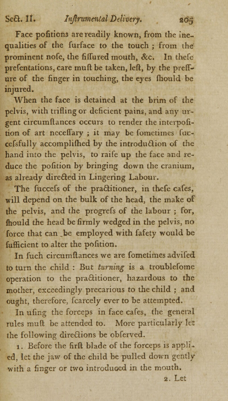 Face pofitions are readily known, from the ine- qualities of the furface to the touch ; from the' prominent nofe, the fiffured mouth, &c. In thefe prefentations, care muftbe taken, left, by the preff- ure of the finger in touching, the eyes mould be injured. When the face is detained at the brim of the pelvis, with trifling or deficient pains, and any ur- gent circumftances occurs to render the interpofi- tion of art neceflary ; it may be fometimes fuc- ccfsfully accomplifhed by the introduction of the hand into the pelvis, to raife up the face and re- duce the pofition by bringing down the cranium, as already directed in Lingering Labour. The fuccefs of the practitioner, in thefe cafes, will depend on the bulk of the head, the make of the pelvis, and the progrefs of the labour ; for, fhould the head be firmly wedged in the pelvis, no force that can .be employed with fafety would be fufficient to alter the pofition. In fuch circumftances we are fometimes advifed to turn the child : But turning is a troublefome operation to the practitioner, hazardous to the mother, exceedingly precarious to the child ; and ought, therefore, fcarcely ever to be attempted. In ufing the forceps in face cafes, the general rules muft be attended to. More particularly let the following directions be obferved. 1. Before the firft blade of the forceps is appli* cd, let the jaw of the child be pulled down gently with a finger or two introduced in the mouth. 2. Let