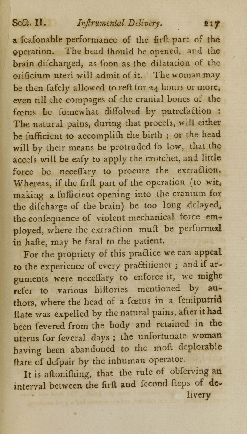 a feafonable performance of the fir ft part of the gperation. The head fhould be opened, and the brain difcharged, as foon as the dilatation of the orificium uteri will admit of it. The woman may be then fafely allowed to reft for 24 hours or more, even till the compages of the cranial bones of the foetus be fomewhat diifolved by putrefa£tion : The natural pains, during that procefs, will either be fufficient to accomplilh the birth ; or the head will by their means be protruded fo low, that the accefs will be eafy to apply the crotchet, and little force be neceffary to procure the extraction. Whereas, if the firft part of the operation (to wit, making a fufficient opening into the cranium for the difcharge of the brain) be too long delayed, the confequence of violent mechanical force em- ployed, where the extraction rauft be performed in hafte, may be fatal to the patient. For the propriety of this practice we can appeal to the experience of every practitioner ; and if ar- guments were neceffary to enforce it, we might refer to various hiftories mentioned by au- thors, where the head of a fcetus in a femiputrid (late was expelled by the natural pains, after it had been fevered from the body and retained in the uterus for feveral days ; the unfortunate woman having been abandoned to the moll deplorable ftate of defpair by the inhuman operator. It is aftonifhing, that the rule of obferving an interval between the firft and fecond fteps of de« livery