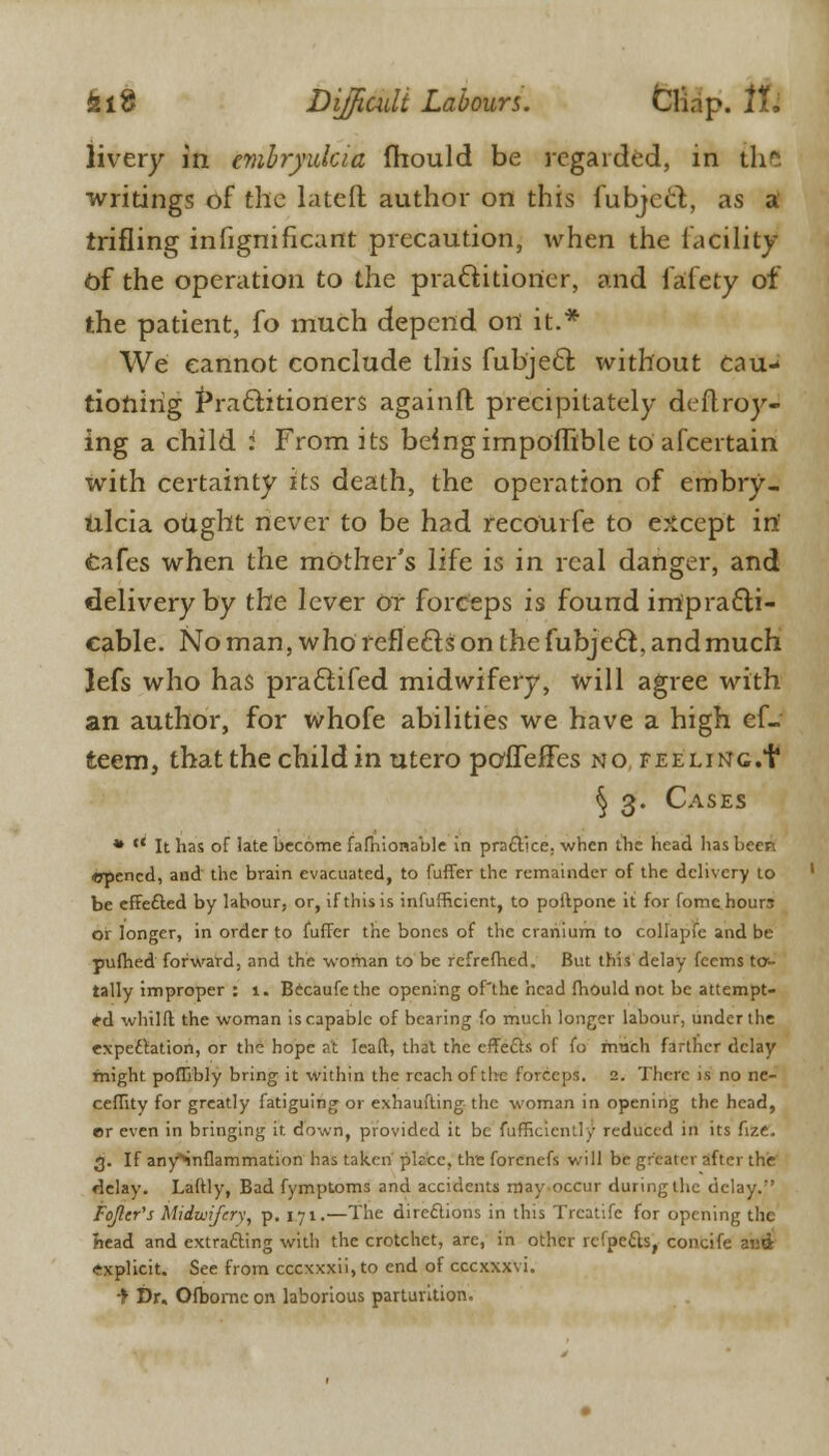 livery in emhryukia fhould be regarded, in th*. writings of the latefl author on this fubjcct, as a trifling infignificant precaution, when the facility Of the operation to the practitioner, and fafety of the patient, fo much depend on it.* We cannot conclude this fubject without cau- tioning Practitioners againit precipitately deftroy- ing a child i From its being impofnble to afcertain with certainty its death, the operation of embry- iilcia ought never to be had recourfe to except irt cafes when the mother's life is in real danger, and delivery by the lever or forceps is found impracti- cable. No man, who reflects on the fubjedfc, and much lefs who has practifed midwifery, will agree with an author, for whofe abilities we have a high ef- teem, that the child in utero pofleiFes no. feeling.+ § 3. Cases *  It has of late become fafhionable in practice, when the head lias beer. epened, and the brain evacuated, to differ the remainder of the delivery to be effected by labour, or, if this is inefficient, to poflpone it for fome hours or longer, in order to fuffer the bones of the cranium to collapfe and be pufhed forward, and the woman to be refrefhed. But this delay fcems fa- tally improper : 1. Becaufethe opening of'the head fhould not be attempt- ed whilft the woman is capable of bearing fo much longer labour, under the expectation, or the hope at Ieaft, that the effects of fo rrmch farther delay might poffibly bring it within the reach of the forceps. 2. There is no ne- ceffitv for greatly fatiguing or exhaufting the woman in opening the head, er even in bringing ft down, provided it be ftrfficiently reduced in its fize. 3. If anySnflammation has taken piece, the forenefs will be greater after the delay. Laftly, Bad fymptoms and accidents may occur during the delay. Fojler's Midwifery, p. 171.—The directions in this Treatife for opening the head and extracting with the crotchet, are, in other refpetts, concife and explicit. See from cccxxxii,to end of ccexxxvi. ■f Dr. Ofbomc on laborious parturition.