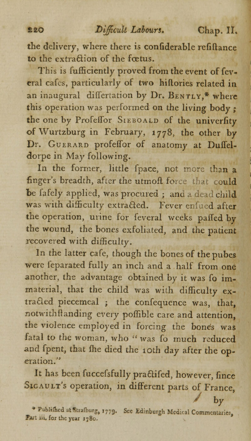 the delivery, where there is confiderable refiflance to the extraction of the foetus. This is fufficiently proved from the event of fev- eral cafes, particularly of two hiftories related in an inaugural differtation by Dr. Bently,* where this operation ivas performed on the living body ; the one by Profeffor Sieboald of the univerfity of Wurtzburg in February, 1778, the other by Dr. Guerard profeffor of anatomy at Duffel- dorpe in May following. In the former, little fpace, not more than a finger's breadth, after the utmoil force that could be fafely applied, was procured ; and a dead child was with difficulty extracted. Fever enfued after the operation, urine for feveral weeks paffed by the wound, the bones exfoliated, and the patient j-ecovered with difficulty. In the latter cafe, though the bones of thepubes were feparated fully an inch and a half from one another, the advantage obtained by it was fo im- material, that the child was with difficulty ex- tracted piecemeal j the confequence was, that, notwithflanding every poffible care and attention, the violence employed in forcing the bone's was fatal to the woman, who  was fo much reduced and fpent, that fhe died the 10th day after the op- eration. It has been fuccefsfully praflifed, however, fince Sicault's operation, in different parts of France, / by * Published atStrafburg, j779. Sec Edinburgh Medical Commentaries, Tful iii, for the year 1780.