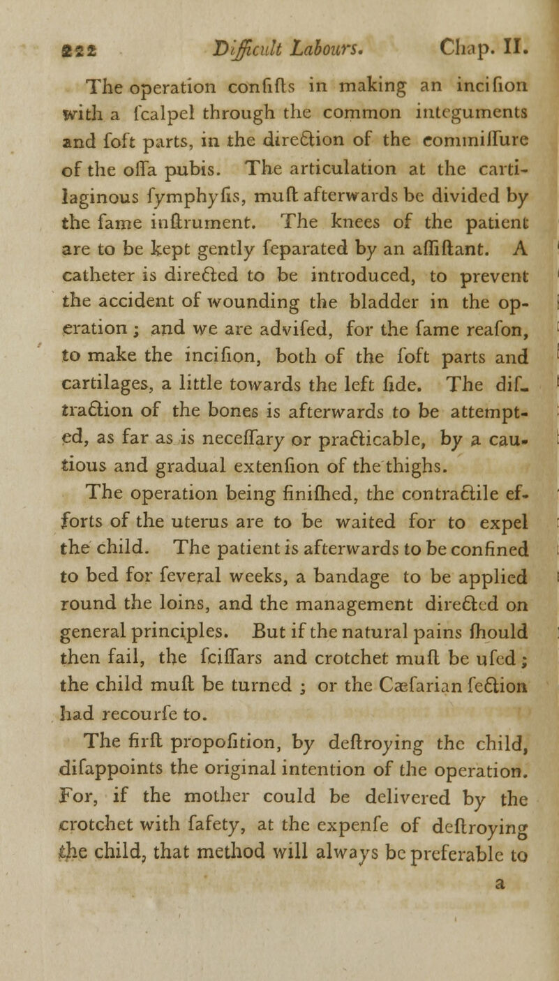 The operation confifh in making an incifion with a fcalpel through the common integuments and foft parts, in the direction of the eominilfure of the offa pubis. The articulation at the carti- laginous fymphyfis, muft afterwards be divided by the fame inftrument. The knees of the patient are to be kept gently feparated by an afliftant. A catheter is directed to be introduced, to prevent the accident of wounding the bladder in the op- eration ; and we are advifed, for the fame reafon, to make the incifion, both of the foft parts and cartilages, a little towards the left fide. The diL traction of the bones is afterwards to be attempt- ed, as far as is neceffary or practicable, by a cau- tious and gradual extenfion of the thighs. The operation being finifhed, the contractile ef- forts of the uterus are to be waited for to expel the child. The patient is afterwards to be confined to bed for feveral weeks, a bandage to be applied round the loins, and the management directed on general principles. But if the natural pains mould then fail, the fciffars and crotchet muft be ufed; the child muft be turned ; or the Casfarian feclion had recourfe to. The firft propofition, by deftroying the child, difappoints the original intention of the operation. For, if the mother could be delivered by the crotchet with fafety, at the expenfe of deflroyin<* the child, that method will always be preferable to