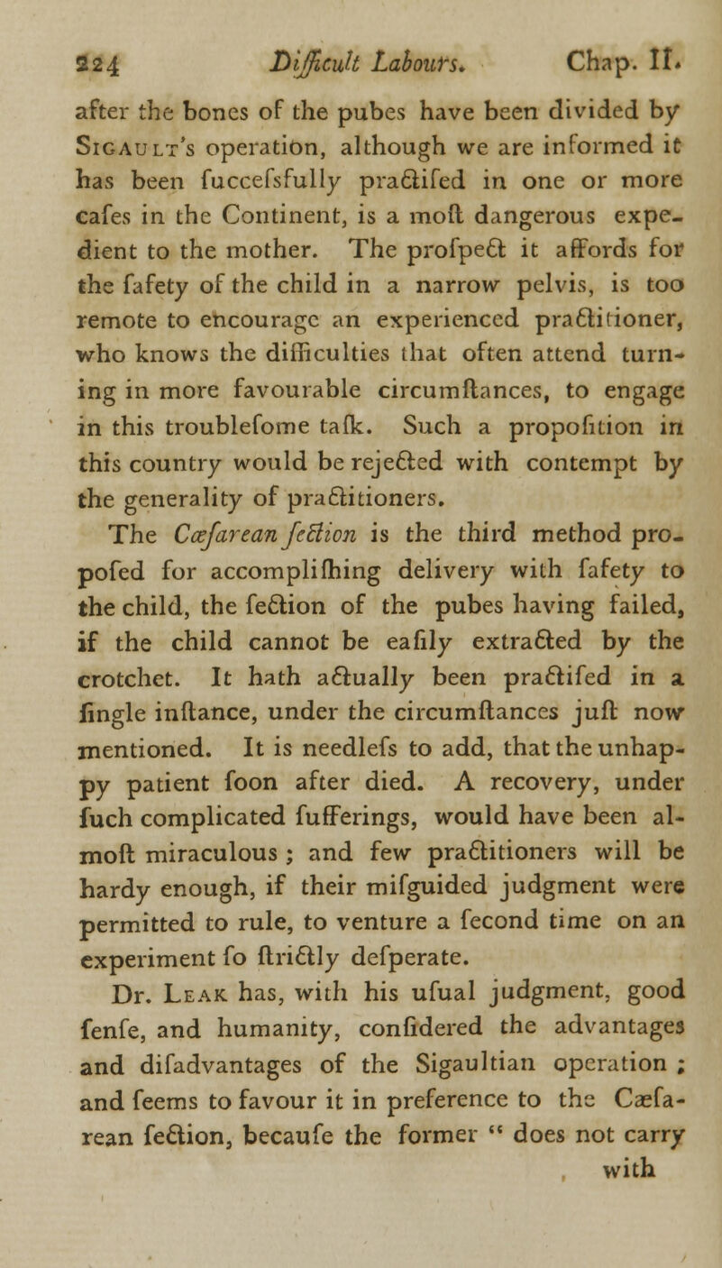 after the bones of the pubes have been divided by Sigault's operation, although we are informed it has been fuccefsfully praclifed in one or more cafes in the Continent, is a mod dangerous expe- dient to the mother. The profpect it affords for the fafety of the child in a narrow pelvis, is too remote to encourage an experienced practitioner, who knows the difficulties that often attend turn- ing in more favourable circumftances, to engage in this troublefome taflc. Such a proportion in this country would be rejected with contempt by the generality of pra&itioners. The Ccefarean feflion is the third method pro- posed for accompli(hing delivery with fafety to the child, the fe&ion of the pubes having failed, if the child cannot be eafily extracted by the crotchet. It hath actually been practifed in a fingle inftance, under the circumftances jufl now mentioned. It is needlefs to add, that the unhap- py patient foon after died. A recovery, under fuch complicated fufferings, would have been al- moft miraculous ; and few practitioners will be hardy enough, if their mifguided judgment were permitted to rule, to venture a fecond time on an experiment fo ftrictly defperate. Dr. Leak has, with his ufual judgment, good fenfe, and humanity, confidered the advantages and difadvantages of the Sigaultian operation ; and feems to favour it in preference to the Csefa- rean fection, becaufe the former  does not carry with