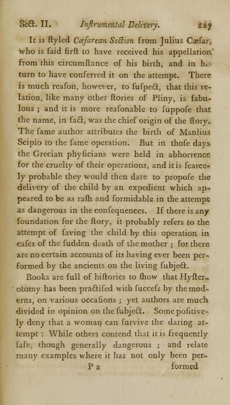 It is ftyled Ccefarean Seftion from Julius Caefar,. tvho is faid firft to have received his appellation' from this circumflance of his birth, and in h* turn to have conferred it on the attempt. There is much reafon, however, to fufpecl:, that this re- lation, like many Other ftories of Pliny, is fabu- lous j and it is more reafonable to fuppofe that the name, in fa61:, was the chief origin of the ftory. The fame author attributes the birth of Manlius Scipio to the fame operation. But in thofe days the Grecian phyficians were held in abhorrence for the cruelty of their operations, and it is fcarce- ly probable they would then dare to propofe the delivery of the child by an expedient which ap- peared to be as rafh and formidable in the attempt as dangerous in the confequences. If there is any foundation for the ftory, it probably refers to the attempt of faving the child by this operation in cafes of the fudden death of the mother ; for there are no certain accounts of its having ever been per- formed by the ancients on the living fubjecl:. Books are full of hiftories to mow that Hyfter- otomy has been praclifed with fuccefs by the mod- erns, on various occafions ; yet authors are much divided in opinion on the fubjecl;. Some pofitive- ly deny that a woman can furvive the daring at- tempt : While others contend that it is frequently faf<% though generally dangerous ; and relate many examples where it has not only been per* P 2 formed
