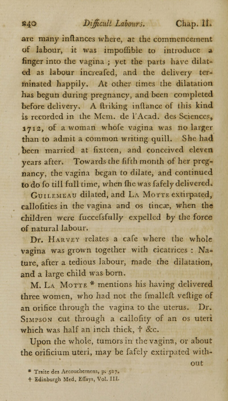 are many inflances where, at the commencement of labour, it was impoffible to introduce a ringer into the vagina ; yet the parts have dilat- ed as labour increafed, and the delivery ter- minated happily. At other times the dilatation has begun during pregnancy, and been completed before delivery. A Unking inftance of this kind is recorded in the Mem. de l'Acad. des Sciences, 1712, of a woman whofe vagina was no larger than to admit a common writing quill. She had been married at fixteen, and conceived eleven years after. Towards the fifth month of her preg- nancy, the vagina began to dilate, and continued to do fo till full time, when fhe was fafely delivered* Guilemeau dilated, and La Motte extirpated, callofities in the vagina and os tinea?, when the children were fuccefsfully expelled by the force of natural labour. Dr. Harvey relates a cafe where the whole Vagina was grown together with cicatrices : Na* ture, after a tedious labour, made the dilatation* and a large child was born. M. La Motte * mentions his having delivered three women, who had not the fmalleft veflige of an orifice through the vagina to the uterus. Dr. Simpson cut through a callofity of an os uteri which was half an inch thick, f &c. Upon the whole, tumors in the vagina, or about the orificium uteri, may be fafely extirpated with- out * Traite des Aecouchemens, p. 527. + Edinburgh Med. Effays, Vol. Ill-