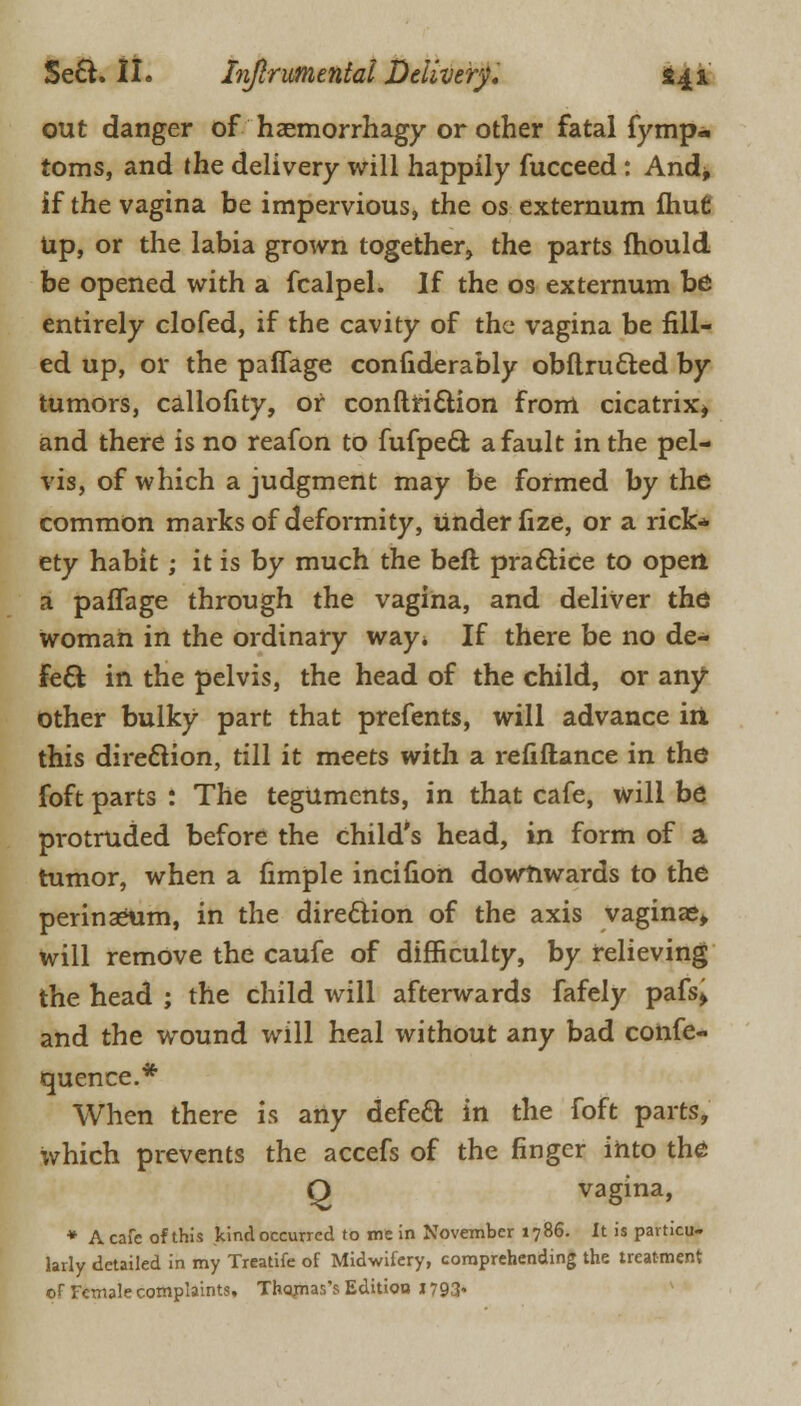 out danger of haemorrhagy or other fatal fymp- toms, and the delivery will happily fucceed: And* if the vagina be impervious, the os externum ftiufi Up, or the labia grown together, the parts mould be opened with a fcalpel. If the os externum be entirely clofed, if the cavity of the vagina be fill- ed up, or the paffage conliderably obftru&ed by tumors, callofity, of conftriction from cicatrix, and there is no reafon to fufpe& a fault in the pel- vis, of which a judgment may be formed by the common marks of deformity, under fize, or a rick* ety habit ; it is by much the beft practice to open a paffage through the vagina, and deliver the woman in the ordinary way. If there be no de- fect in the pelvis, the head of the child, or any- other bulky part that prefents, will advance irt this direction, till it meets with a refiftance in the foft parts : The teguments, in that cafe, will be protruded before the child's head, in form of a tumor, when a fimple incifion downwards to the perinaeum, in the direction of the axis vaginae, will remove the caufe of difficulty, by relieving the head ; the child will afterwards fafely pafs, and the wound will heal without any bad confe- quence.* When there is any defecl in the foft parts, which prevents the accefs of the finger into the Q vagina, * A cafe of this kind occurred to me in November 1786. It is particu- larly detailed in my Treatife of Midwifery, comprehending the treatment of Female complaints. Thomas's Edition 1793*