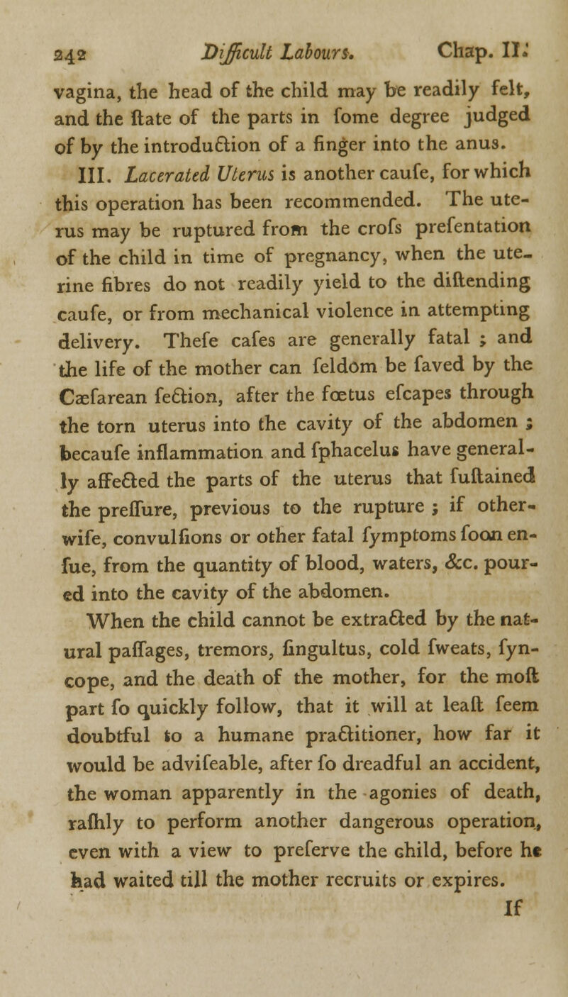 vagina, the head of the child may be readily felt, and the ftate of the parts in fome degree judged of by the introduction of a finger into the anus. III. Lacerated Uterus is another caufe, for which this operation has been recommended. The ute- rus may be ruptured from the crofs prefentation of the child in time of pregnancy, when the ute- rine fibres do not readily yield to the diftending caufe, or from mechanical violence in attempting delivery. Thefe cafes are generally fatal ; and the life of the mother can feldom be faved by the Csefarean feftion, after the foetus efcapes through the torn uterus into the cavity of the abdomen ; becaufe inflammation and fphacelus have general- ly afFe&ed the parts of the uterus that fuftained the preffure, previous to the rupture ; if other- wife, convulfions or other fatal fymptoms foon en- fue, from the quantity of blood, waters, Sec. pour- ed into the cavity of the abdomen. When the child cannot be extracted by the nat- ural paffages, tremors, fingultus, cold fweats, fyn- cope, and the death of the mother, for the moil part fo quickly follow, that it will at lealt feem doubtful to a humane practitioner, how far it would be advifeable, after fo dreadful an accident, the woman apparently in the agonies of death, raflhly to perform another dangerous operation, even with a view to preferve the Ghild, before ht had waited till the mother recruits or expires. If