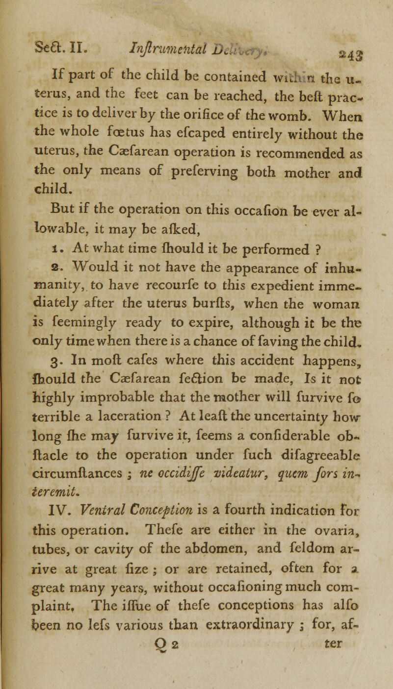 If part of the child be contained with: n the li- tems, and the feet can be reached, the beft prac- tice is to deliver by the orifice of the womb. When the whole foetus has efcaped entirely without the uterus, the Caefarean operation is recommended as the only means of preferving both mother and child. But if the operation on this occafion be ever al- lowable, it may be afked, 1. At what time mould it be performed ? 2. Would it not have the appearance of inhu- manity, to have recourfe to this expedient imme- diately after the uterus burfts, when the woman is feemingly ready to expire, although it be the only time when there is a chance of faving the child. 3. In molt cafes where this accident happens, fhould the Caefarean fe&ion be made, Is it not highly improbable that the mother will furvive fo terrible a laceration ? At leaft the uncertainty how long fhe may furvive it, feems a confiderable ob- ftacle to the operation under fuch difagreeable circumftances ; ne occidiffe videatur, qncm fors zn- ieremit. IV. Ventral Conception is a fourth indication for this operation. Thefe are either in the ovaria, tubes, or cavity of the abdomen, and feldom ar- rive at great fize ; or are retained, often for a. great many years, without occafioning much com- plaint, The iffue of thefe conceptions has alfo been no lefs various than extraordinary ; for, af- Q 2 ter