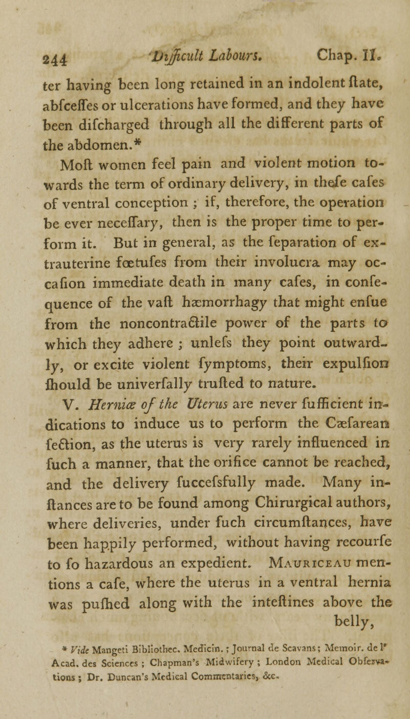 ter having been long retained in an indolent flate, abfceffes or ulcerations have formed, and they have been difcharged through all the different parts of the abdomen.* Moll women feel pain and violent motion to- wards the term of ordinary delivery, in theie cafes of ventral conception ; if, therefore, the operation be ever necefiary, then is the proper time to per- form it. But in general, as the feparation of ex- trauterine foetufes from their involucra may oc- cafion immediate death in many cafes, in confe- quence of the vaft hsemorrhagy that might enfue from the noncontractile power of the parts to which they adhere ; unlefs they point outward- ly, or excite violent fymptoms, their expulfion ihould be univerfally trufled to nature. V. Hernice of the Uterus are never fufficient in- dications to induce us to perform the Caefareara fe&ion, as the uterus is very rarely influenced in fuch a manner, that the orifice cannot be reached, and the delivery fuccefsfully made. Many in- ftances are to be found among Chirurgical authors, where deliveries, under fuch circumftances, have been happily performed, without having recourfe to fo hazardous an expedient. Mauriceau men- tions a cafe, where the uterus in a ventral hernia was pufhed along with the interlines above the belly, * Vide Mangeti Bibliothec. Median.; Journal de Scavans; Memoir, de 1' Acad, des Sciences ; Chapman's Midwifery ; London Medical Obferva- tions ; Dr. Duncan's Medical Commentaries, &c-