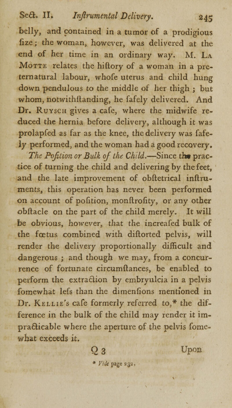 belly, and contained in a tumor of a prodigious fize; the woman, however, was delivered at the end of her time in an ordinary way. M. La Motte relates the hiftory of a woman in a pre- ternatural labour, whofe uterus and child hung down pendulous to the middle of her thigh ; but whom, notwithstanding, he fafely delivered. And Dr. Ruysch gives a cafe, where the midwife re- duced the hernia before delivery, although it was prolapfed as far as the knee, the delivery was fafe- ly performed, and the woman had a good recovery. The Pvjition or Bulk of the Child.—Since th« prac- tice of turning the child and delivering by the feet, and the late improvement of obftetrical inftru- ments, this operation has never been performed on account of pofition, monftrofity, or any other obftacle on the part of the child merely. It will be obvious, however, that the increafed bulk of the foetus combined with diftorted pelvis, will render the delivery proportionally difficult and dangerous ; and though we may, from a concur- rence of fortunate circumftances, be enabled to perform the extraction by embryulcia in a pelvis fomewhat lefs than the dimenfions mentioned in Dr. Kellie's cafe formerly referred to,* the dif- ference in the bulk of the child may render it im- practicable where the aperture of the pelvis fome- what exceeds it. O 3 Upon * Vide page 232,