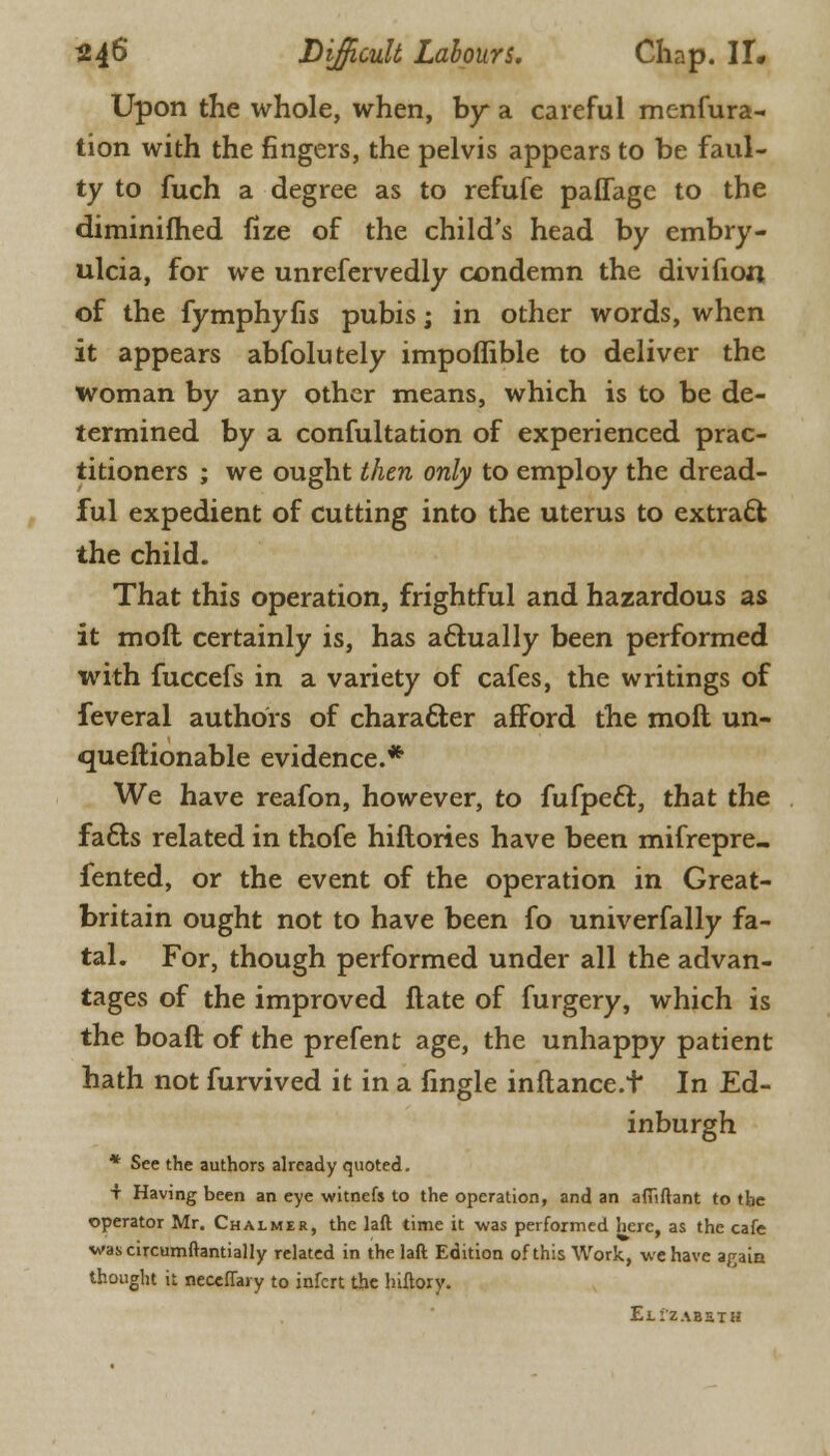 Upon the whole, when, by a careful menfura- tion with the fingers, the pelvis appears to be faul- ty to fuch a degree as to refufe paflage to the diminifhed fize of the child's head by embry- ulcia, for we unrefervedly condemn the divifion of the fymphyfis pubis; in other words, when it appears abfolutely impoffible to deliver the woman by any other means, which is to be de- termined by a confultation of experienced prac- titioners ; we ought then only to employ the dread- ful expedient of cutting into the uterus to extract the child. That this operation, frightful and hazardous as it mofl certainly is, has actually been performed with fuccefs in a variety of cafes, the writings of feveral authors of character afford the moil un- questionable evidence.* We have reafon, however, to fufpecl:, that the fa&s related in thofe hiflories have been mifrepre- fented, or the event of the operation in Great- britain ought not to have been fo univerfally fa- tal. For, though performed under all the advan- tages of the improved Hate of furgery, which is the boaft of the prefent age, the unhappy patient hath not furvived it in a fingle inftance.t In Ed- inburgh * See the authors already quoted. + Having been an eye witnefs to the operation, and an affiftant to tbe operator Mr. Chalmer, the laft time it was performed here, as the cafe wascircumftantially related in the laft Edition of this Work, we have again thought it neceffary to infert the hiftory. Elizabeth
