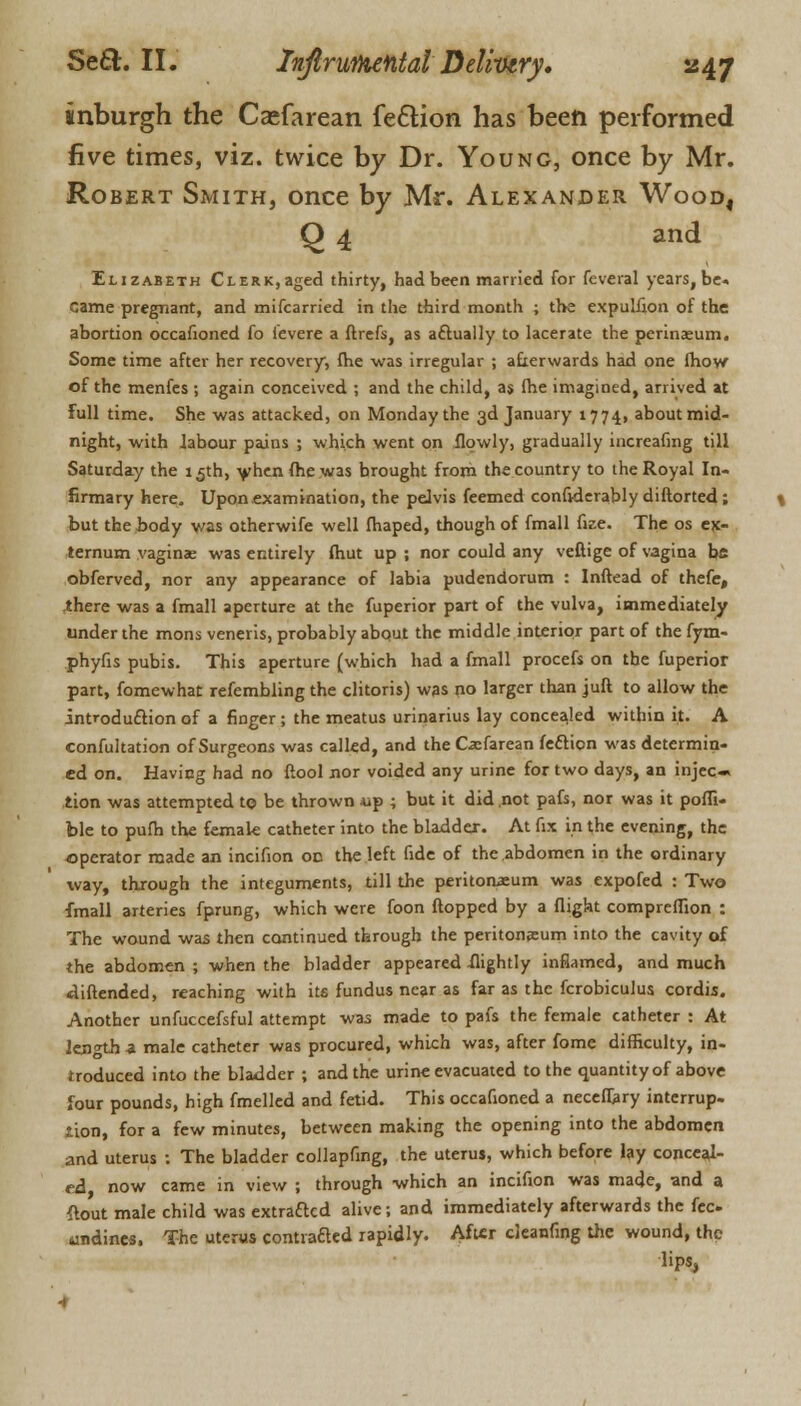 inburgh the Csefarean fe6Hon has been performed five times, viz. twice by Dr. Young, once by Mr. Robert Smith, once by Mr. Alexander Wood, Q 4 and Elizabeth Clerk, aged thirty, had been married for feveral years, be* Came pregnant, and mifcarried in the third month ; the expulfion of the abortion occafioned fo i'evere a ftrefs, as a&ually to lacerate the perinaaum. Some time after her recovery, fhe was irregular ; afterwards had one fhow of the menfes ; again conceived ; and the child, as fhe imagined, arrived at full time. She was attacked, on Monday the 3d January 1774, about mid- night, with labour pains ; which went on ilowly, gradually increafing till Saturday the 15th, when fhe was brought from the country to the Royal In- firmary here. Upon examination, the pelvis feemed confiderably diftorted; but the body v/as otherwife well fhaped, though of fmall fize. The os ex- ternum vagina; was entirely fhut up ; nor could any veftige of vagina bfi obferved, nor any appearance of labia pudendorum : Inftead of thefe, .there was a fmall aperture at the fuperior part of the vulva, immediately under the mons veneris, probably about the middle interior part of the fym- phyfis pubis. This aperture (which had a fmall procefs on the fuperior part, fomewhat refembling the clitoris) was no larger than jufl to allow the introduction of a finger; the meatus urinarius lay concea.led within it. A confultation of Surgeons was called, and the Casfarean fecticn was determin- ed on. Having had no (tool nor voided any urine for two days, an injec- tion was attempted to be thrown -up ; but it did .not pafs, nor was it poffi- ble to pufh the female catheter into the bladder. At fix in the evening, the operator made an incifion oc the left fide of the abdomen in the ordinary way, through the integuments, till the peritonaeum was expofed : Two fmall arteries fprung, which were foon flopped by a flight compreffion : The wound was then continued through the peritoneum into the cavity of the abdomen ; when the bladder appeared -flightly inflamed, and much diftended, reaching with its fundus near as far as the fcrobiculus cordis. Another unfuccefsful attempt was made to pafs the female catheter : At length -a male catheter was procured, which was, after fome difficulty, in- troduced into the bladder ; and the urine evacuated to the quantity of above four pounds, high fmelled and fetid. This occafioned a neceffary interrup- Jion, for a few minutes, between making the opening into the abdomen and uterus : The bladder collapfing, the uterus, which before lay conceal- ed now came in view ; through which an incifion was made, and a ftout male child was extracted alive; and immediately afterwards the fee undines. The uterus contvafted rapidly. After cleanfing the wound, the lips,