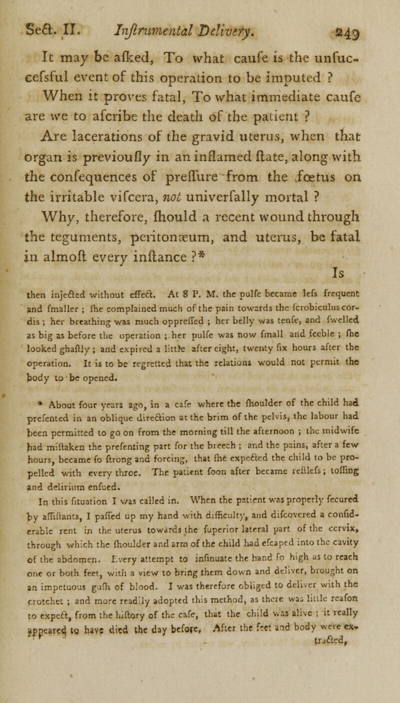 It may be afked, To what caufe is the unfuc- cefsful event of this operation to be imputed ? When it proves fatal, To what immediate caufe are we to afcribe the death of the patient ? Are lacerations of the gravid uterus, when that organ is previoufiy in an inflamed ftate, along with the confequences of pre flu re from the .foetus on the irritable vifcera, not univerfally mortal ? Why, therefore, fhould a recent wound through the teguments, peritonaeum, and uterus, be fatal in almoft every inftance ?* Is then injected without effect. At 8 P. Iff. the pulfc became lefs frequent and fmaller ; fhe complained much of the pain towards the Icrobiculus cor- dis ; her breathing was much oppreffed ; her belly was tenfe, and fwelled as big as before the operation ; her pulfe was now fmall and feeble ; fhe looked ghaftly ; and expired a littte after eight, twenty fix hours after the operation. It is to be regretted that the relations would not permit the body to be opened. * About four years ago, in a cafe where the fhoulder of the child had prefented in an oblique direction at the brim of the pelvis, the labour had been permitted to go on from the morning till the afternoon ; the midwife had miftaken the prefenting part for the breech ; and the pains, after a few hours, became fo ftrong and forcing, that fhe expected the child to be pro- pelled with every thioc. The patient foon after became reillcfs; tofling and delirium enfued. In this fituation I was called in. When the patient was properly fecured by affiftants, I paffed up my hand with difficulty, and difcovered a confid- erable rent in the uterus towards the fuperior lateral part of the cervix, through which the fhoulder and arm of the child had efcaped into the cavity of the abdomen. I very attempt to infinuate the hand fo high as to reach one or both feet, with a view to bring them down and deliver, brought on an impetuous gufh of blood. I was therefore obliged to deliver with the crotchet ; and more readily adopted this method, as there was little rcafon to expeft, from the hiftory of the cafe, that the child was alive ; it really appeared, to have died the day before. After the fret and body were ex. * trj&ed,