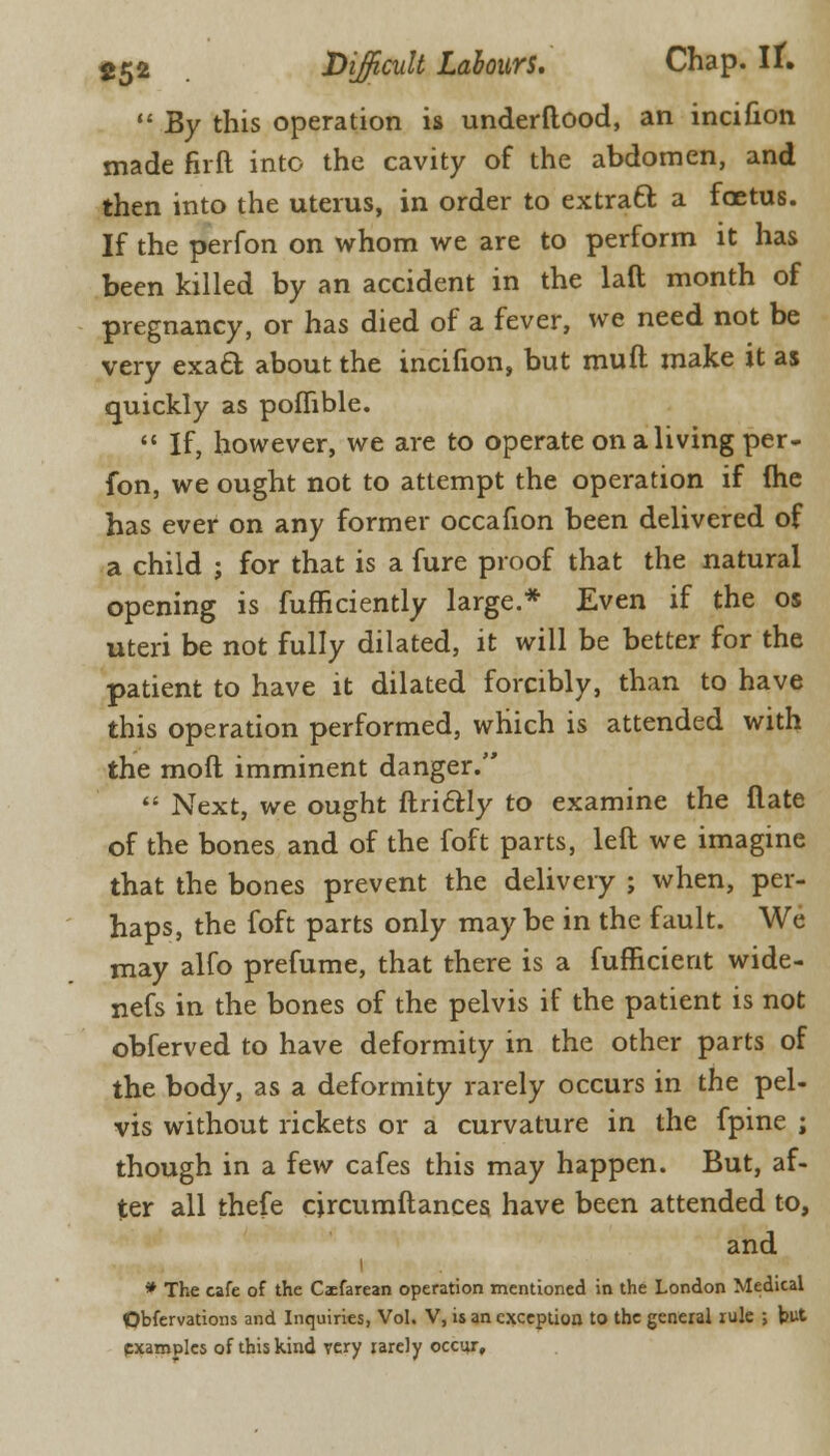  By this operation is underftood, an incinon made firft into the cavity of the abdomen, and then into the uterus, in order to extratt a foetus. If the perfon on whom we are to perform it has been killed by an accident in the laft month of pregnancy, or has died of a fever, we need not be very exacl; about the incifion, but mufl make it as quickly as pofhble.  If, however, we are to operate on a living per- fon, we ought not to attempt the operation if (he has ever on any former occafion been delivered of a child j for that is a fure proof that the natural opening is fufficiently large.* Even if the os uteri be not fully dilated, it will be better for the patient to have it dilated forcibly, than to have this operation performed, which is attended with the mod imminent danger.  Next, we ought ftri&ly to examine the flate of the bones and of the foft parts, left we imagine that the bones prevent the delivery ; when, per- haps, the foft parts only maybe in the fault. We may alfo prefume, that there is a fufficient wide- nefs in the bones of the pelvis if the patient is not obferved to have deformity in the other parts of the body, as a deformity rarely occurs in the pel- vis without rickets or a curvature in the fpine ; though in a few cafes this may happen. But, af- ter all thefe circumftances have been attended to, and * The cafe of the Caefarean operation mentioned in the London Medical Obfervations and Inquiries, Vol. V, is an exception to the general rule ; but pxamples of this kind very rarely occur.