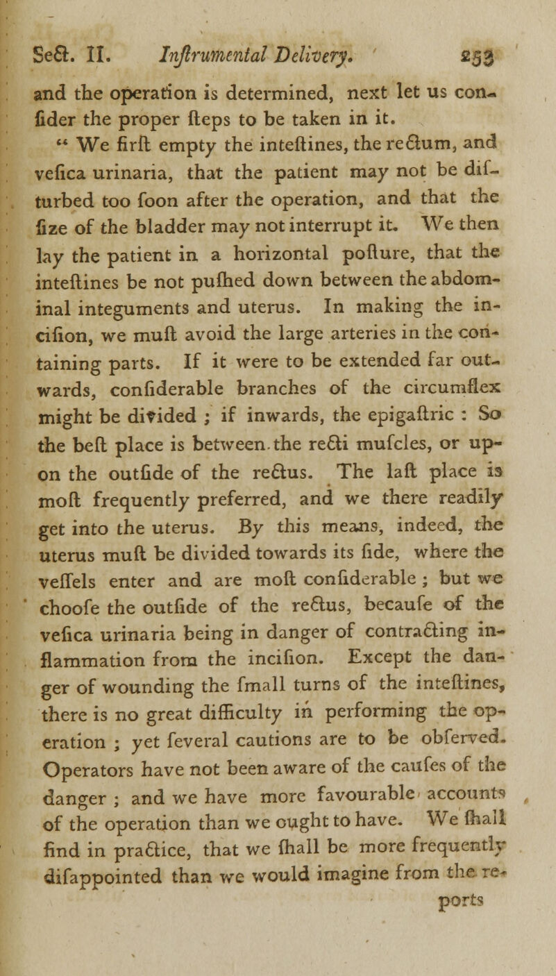 and the operation is determined, next let us con- fider the proper fteps to be taken in it.  We firft empty the inteftines, the rectum, and vefica urinaria, that the patient may not be dif- turbed too foon after the operation, and that the fize of the bladder may not interrupt it. We then lay the patient in a horizontal pofture, that the inteftines be not pufhed down between the abdom- inal integuments and uterus. In making the in- cifion, we muft avoid the large arteries in the con- taining parts. If it were to be extended far out- wards, confiderable branches of the circumflex might be divided ; if inwards, the epigaftric : So the bed place is between, the re&i mufcles, or up- on the outfide of the rectus. The laft place is moft frequently preferred, and we there readily get into the uterus. By this means, indeed, the uterus muft be divided towards its fide, where the veflels enter and are moft confiderable ; but we choofe the outfide of the re&us, becaufe of the vefica urinaria being in danger of contracting in- flammation from the incifion. Except the dan- ger of wounding the fmall turns of the inteftines, there is no great difficulty in performing the op- eration ; yet feveral cautions are to be obferved. Operators have not been aware of the caufes of the danger j and we have more favourable accounts of the operation than we ought to have. We (hail find in pradice, that we lhall be more frequently difappointed than we would imagine from the re- ports